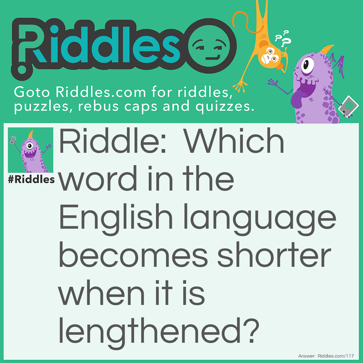 Riddle: Which word in the English language becomes shorter when it is lengthened? Answer: Short.