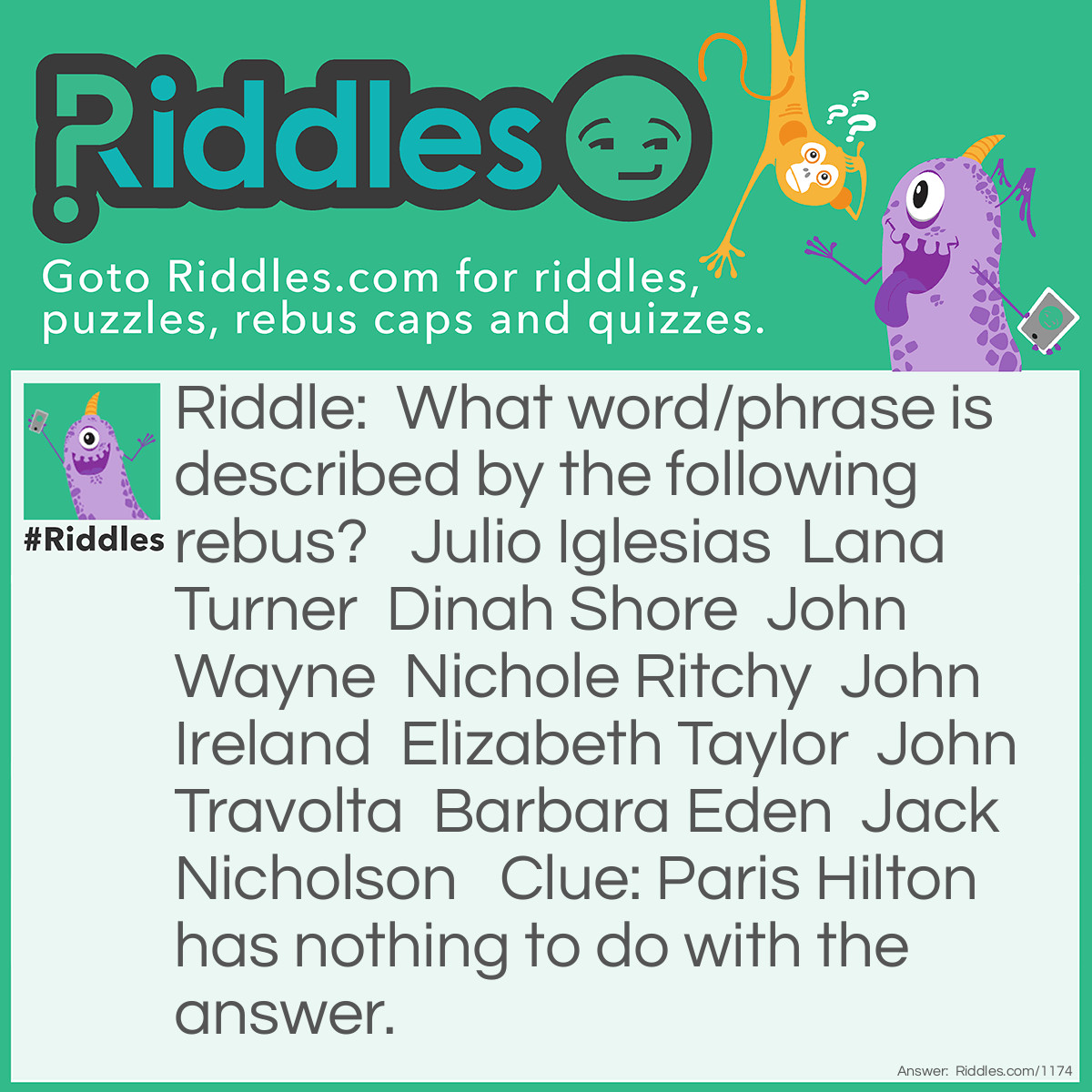 Riddle: What word/phrase is described by the following rebus?   Julio Iglesias  Lana Turner  Dinah Shore  John Wayne  Nichole Ritchy  John Ireland  Elizabeth Taylor  John Travolta  Barbara Eden  Jack Nicholson   Clue: Paris Hilton has nothing to do with the answer. Answer: It's written in the stars names (using each star's last name, the initials spell  "its written"