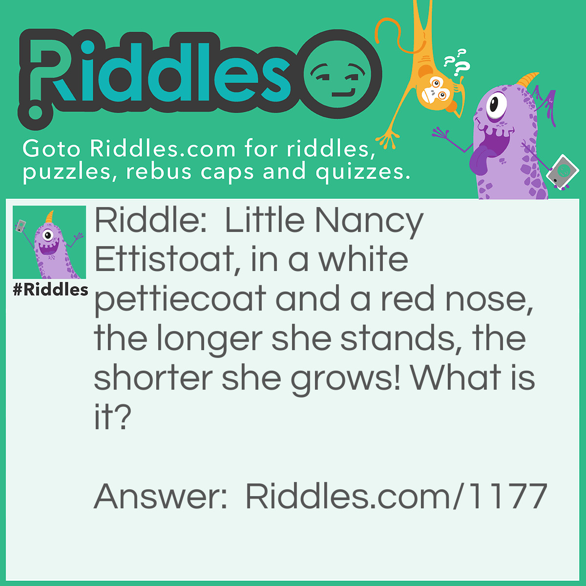 Riddle: Little Nancy Ettistoat, in a white pettiecoat and a red nose, the longer she stands, the shorter she grows! What is it? Answer: A candle.