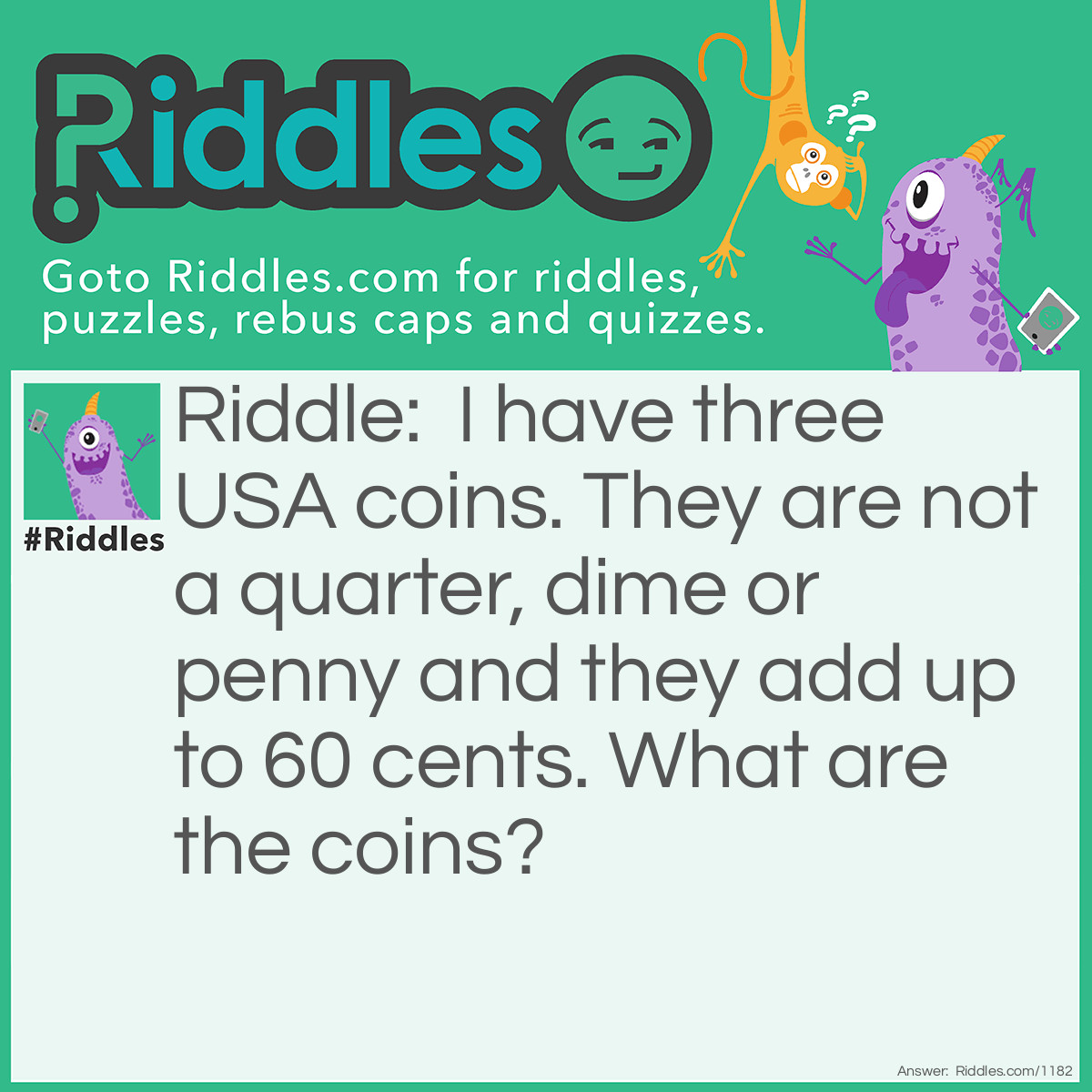 Riddle: I have three USA coins. They are not a quarter, dime or penny and they add up to 60 cents.
What are the coins? Answer: A 50 cent piece and 2 nickels.