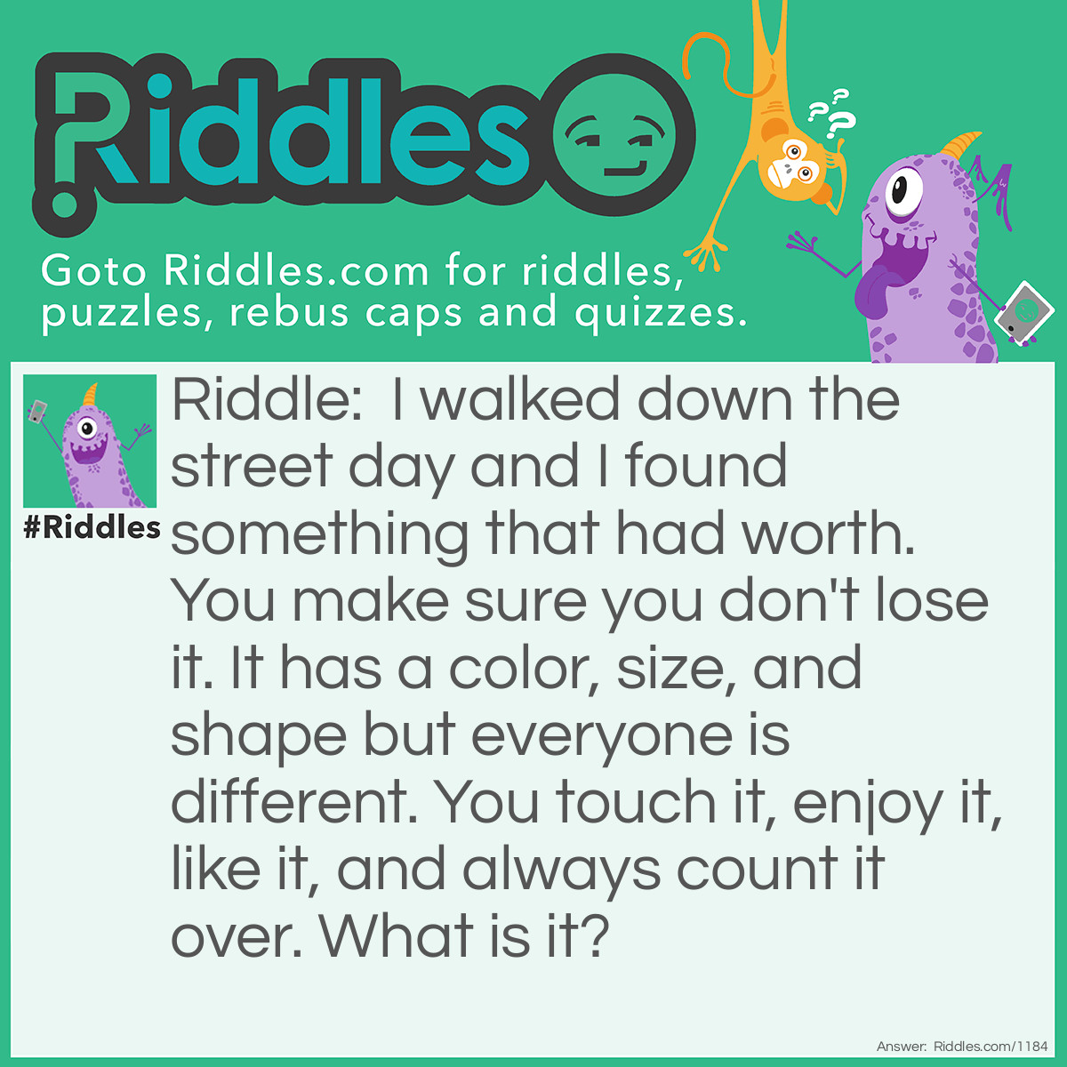 Riddle: I walked down the street day and I found something that had worth. You make sure you don't lose it. It has a color, size, and shape but everyone is different. You touch it, enjoy it, like it, and always count it over. What is it? Answer: Money.