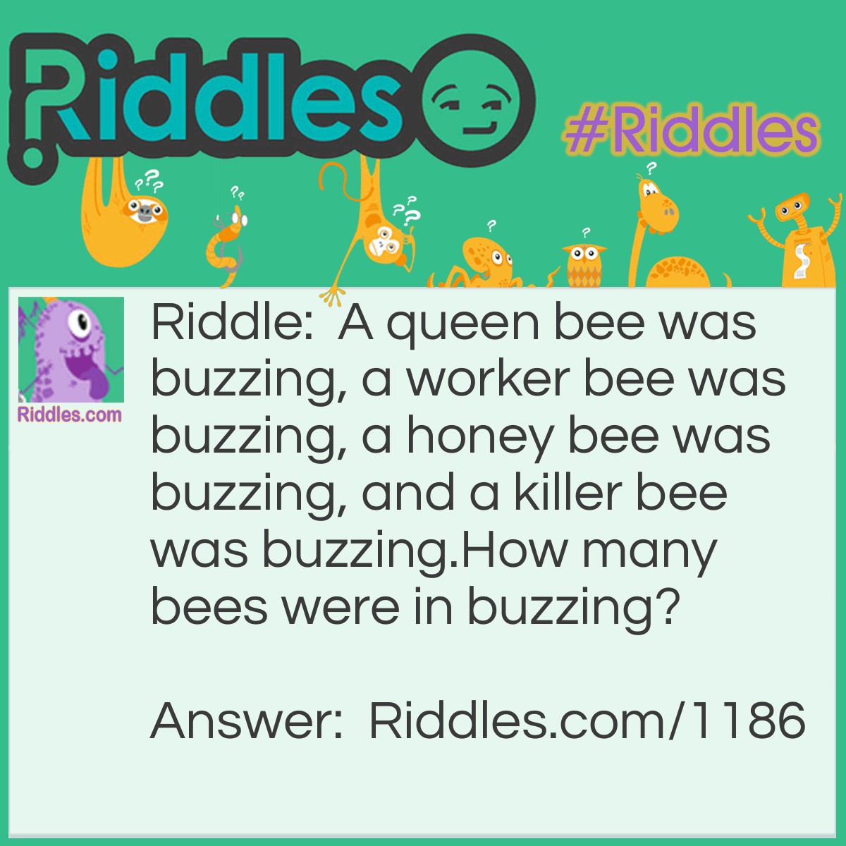 Riddle: A queen bee was buzzing, a worker bee was buzzing, a honey bee was buzzing, and a killer bee was buzzing.
How many bees were in buzzing? Answer: One. There is only one b in the word buzzing