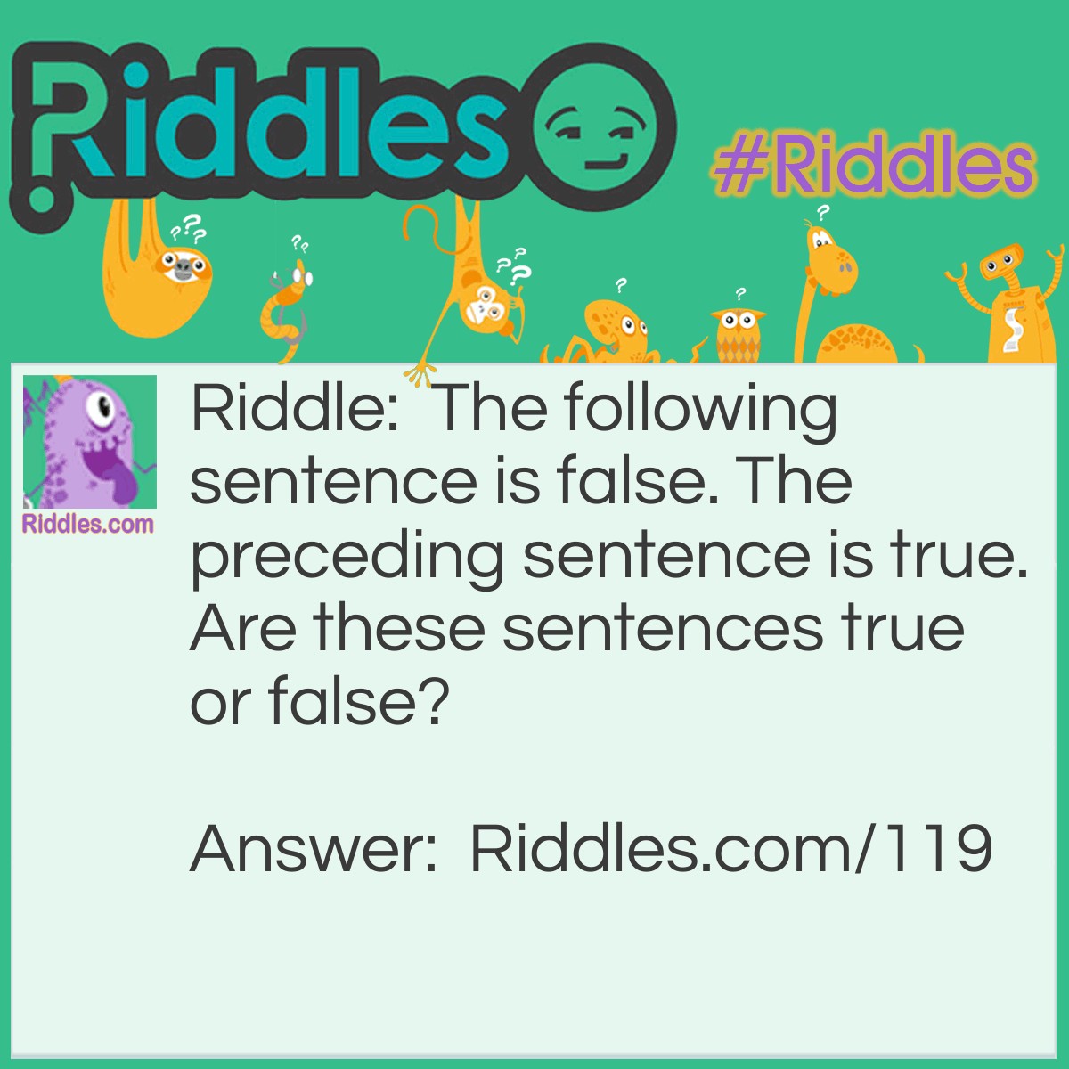 Riddle: The following sentence is false. The preceding sentence is true. Are these sentences true or false? Answer: Neither, it's a paradox. If the first is true, then the second must be false, which makes the first false; it doesn't work.