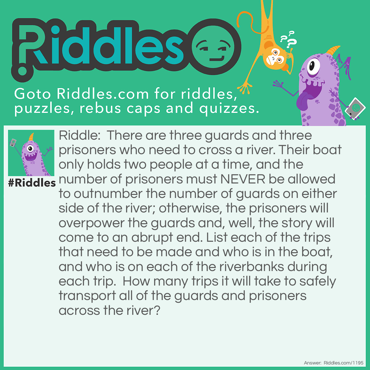 Riddle: There are three guards and three prisoners who need to cross a river. Their boat only holds two people at a time, and the number of prisoners must NEVER be allowed to outnumber the number of guards on either side of the river; otherwise, the prisoners will overpower the guards and, well, the story will come to an abrupt end. List each of the trips that need to be made and who is in the boat, and who is on each of the riverbanks during each trip.  How many trips it will take to safely transport all of the guards and prisoners across the river?  Answer: Saving someone can tell me a way that 2 prisoners, at some point, don't outnumber the guards whether they are just dropping off and still in the boat or actually on land (because even if they are just dropping off and remain in the boat they are still on the other side of the river) I conclude this to be impossible. Please let me know an alternative if you figure one out because I'm stumped.   thanks