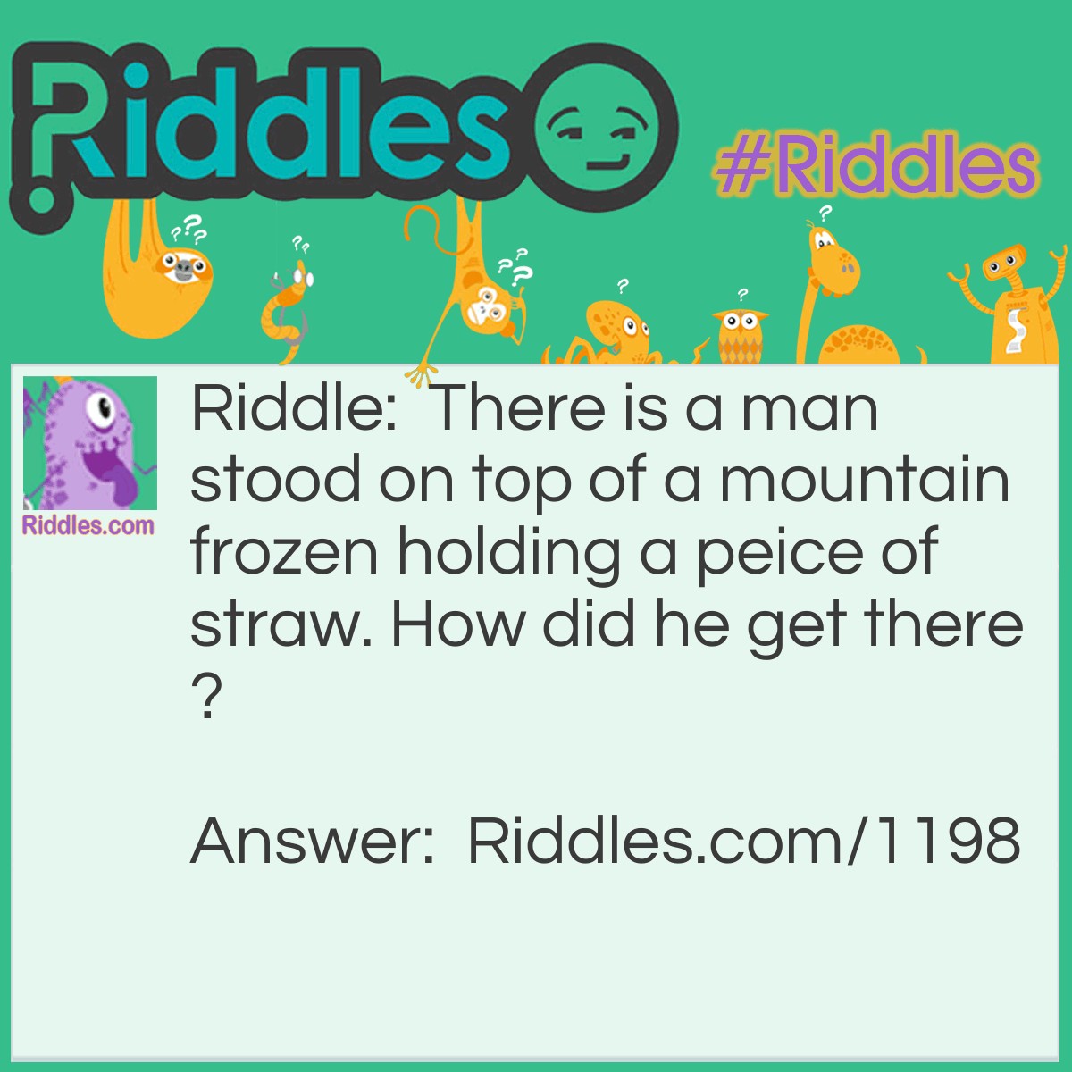 Riddle: There is a man stood on top of a mountain frozen holding a peice of straw. How did he get there? Answer: He was with his friend in a hotair balloon when they were about to hit a mountin so they took of there clothes to make it lighter so they would go higher but it wasnt working so they drew straws and who ever had the shortest straw would have to jump out so he was the one who picked the shortest straw.