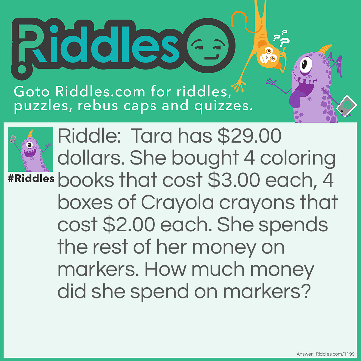 Riddle: Tara has $29.00 dollars. She bought 4 coloring books that cost $3.00 each, 4 boxes of Crayola crayons that cost $2.00 each. She spends the rest of her money on markers. 
How much money did she spend on markers? Answer: She spent $9.00 on markers.