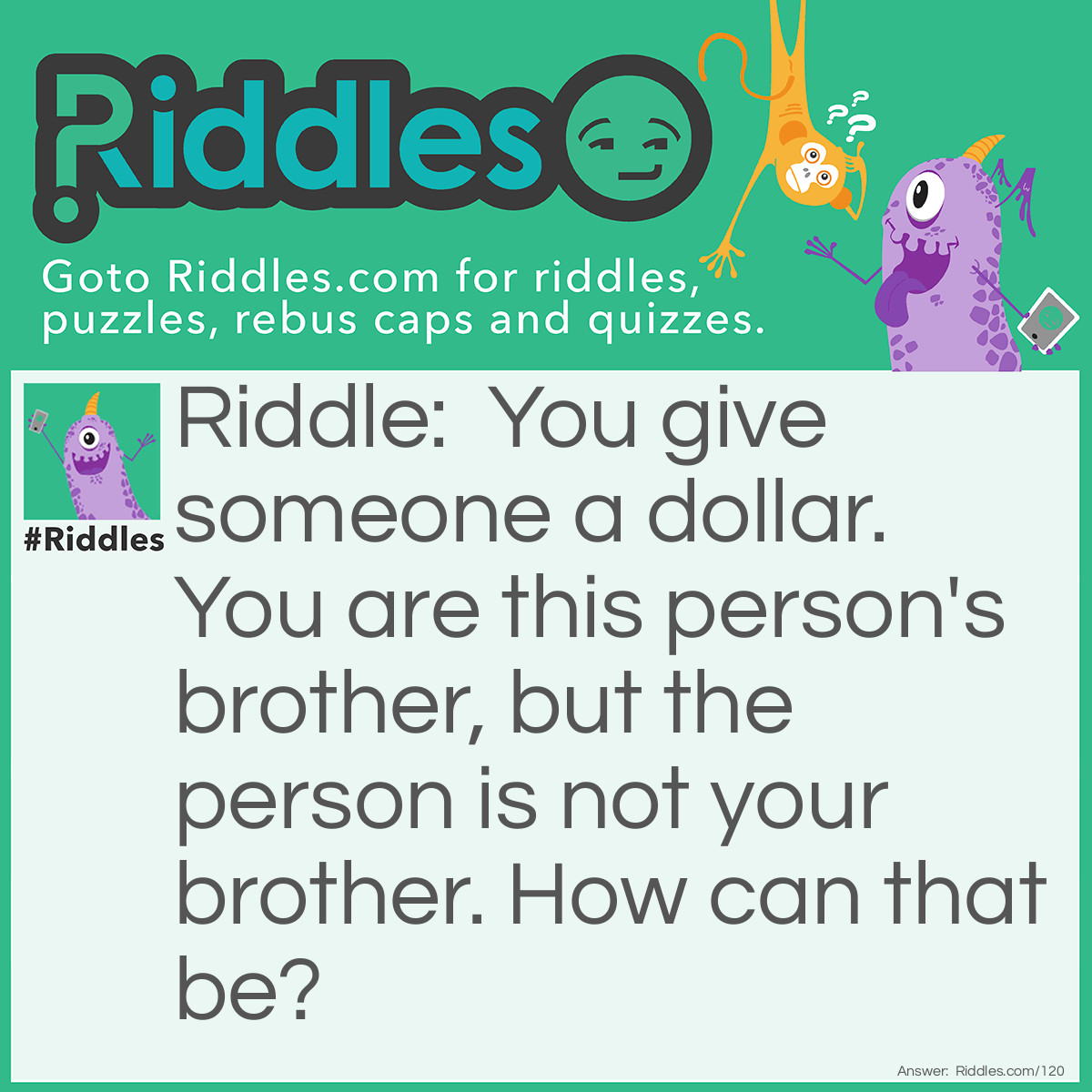 Riddle: You give someone a dollar. You are this person's brother, but the person is not your brother. How can that be? Answer: It's your sister!