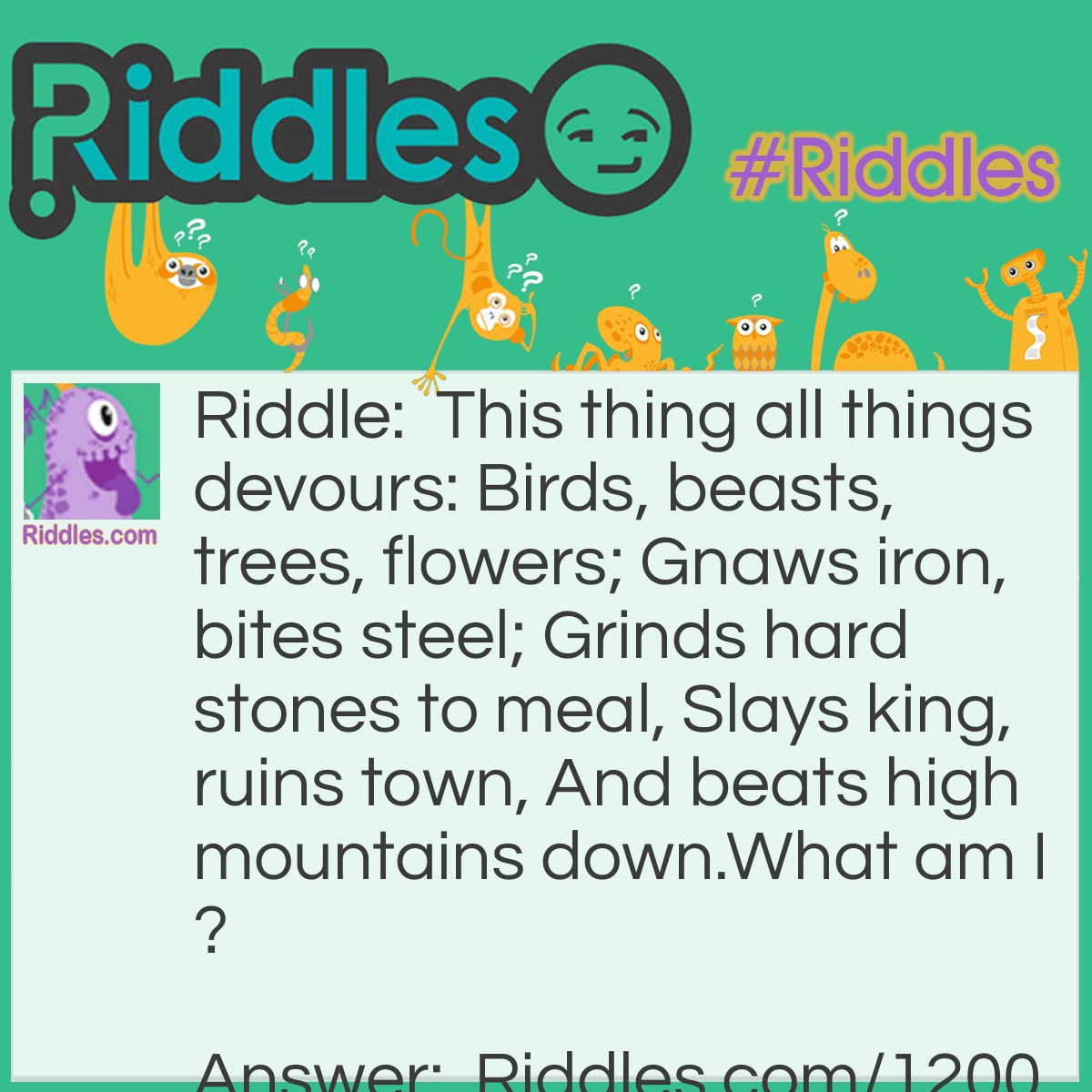 Riddle: This thing all things devours: Birds, beasts, trees, flowers; Gnaws iron, bites steel; Grinds hard stones to meal, Slays king, ruins town, And beats high mountains down.
What am I? Answer: Time
