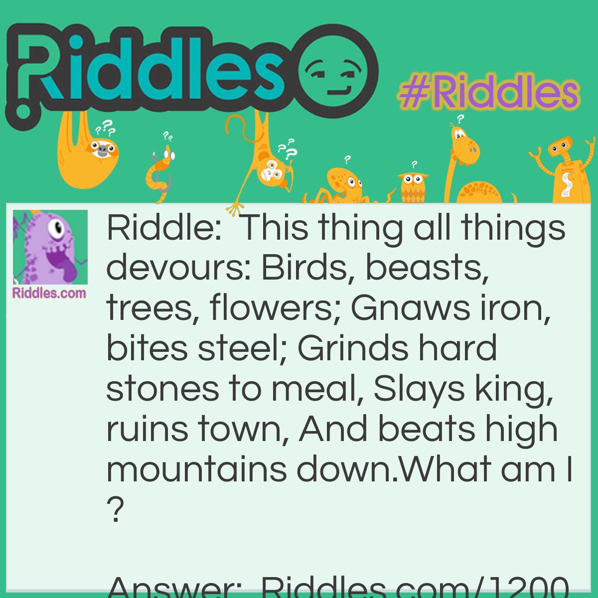 Riddle: This thing all things devours: Birds, beasts, trees, flowers; Gnaws iron, bites steel; Grinds hard stones to meal, Slays king, ruins town, And beats high mountains down.
What am I? Answer: Time