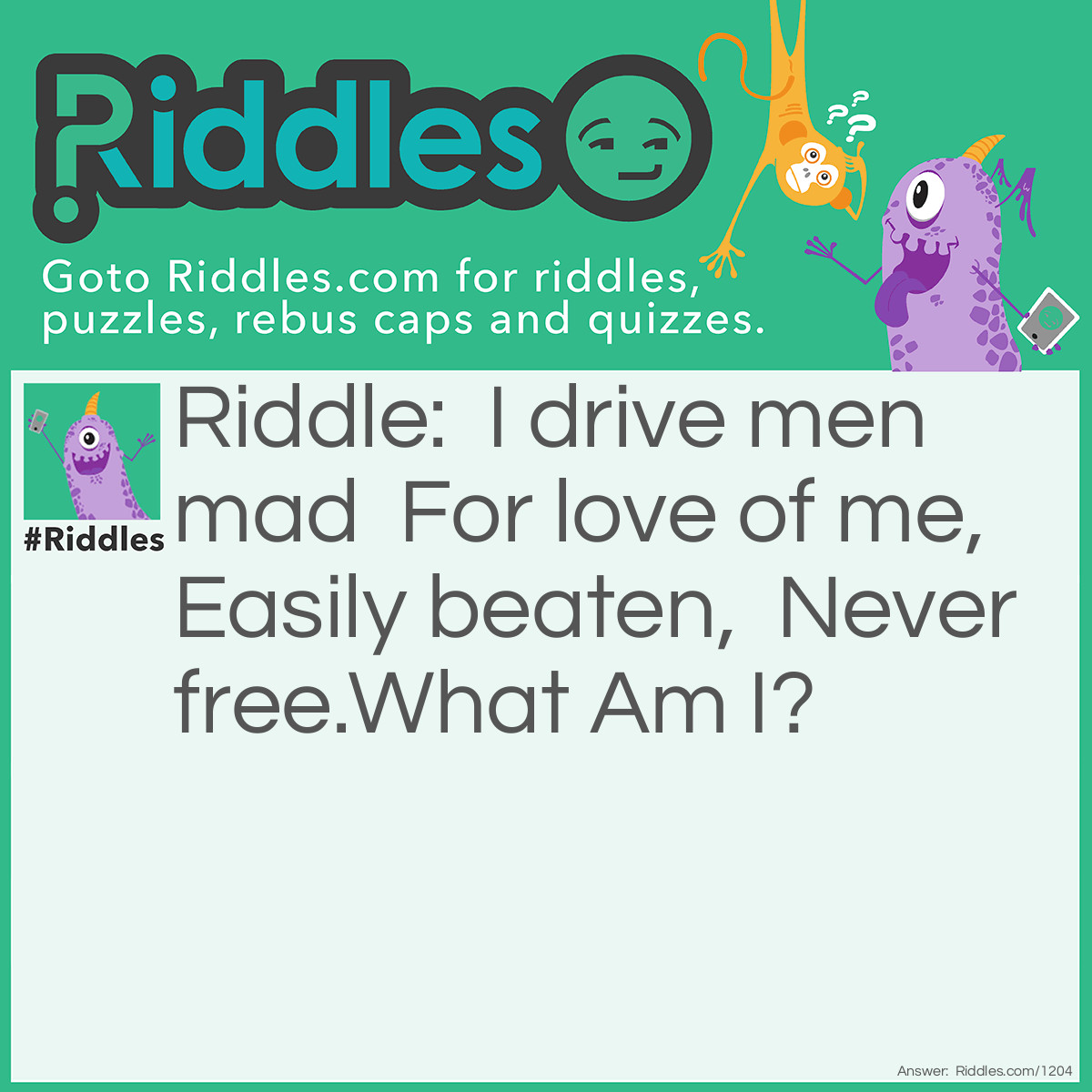 Riddle: I drive men mad  For love of me,  Easily beaten,  Never free.
What Am I? Answer: Gold.