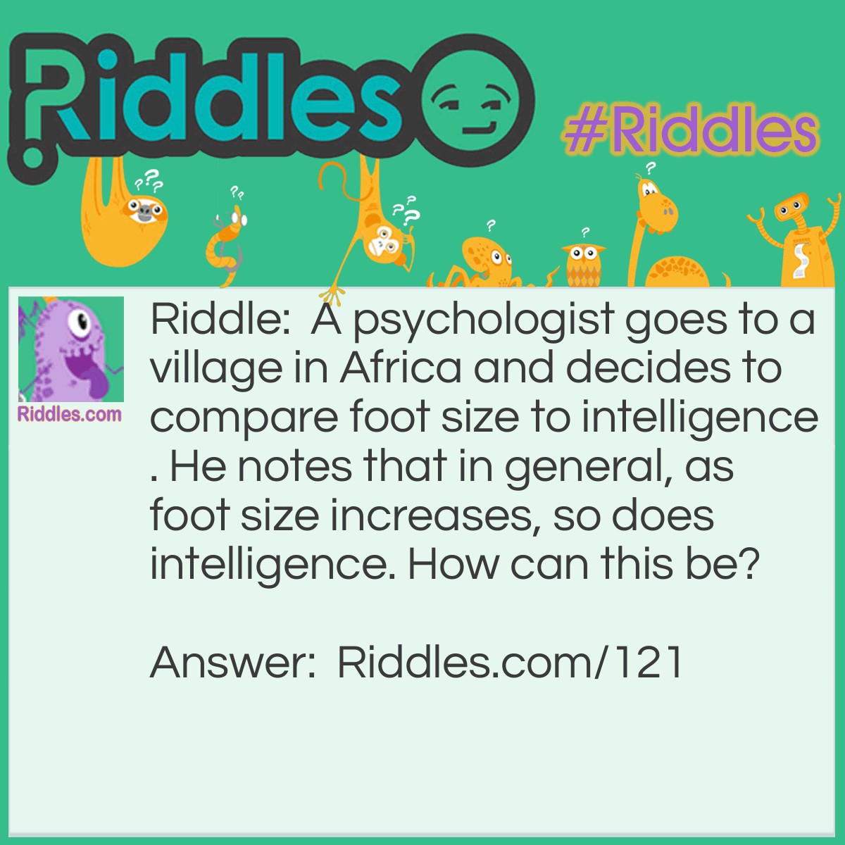 Riddle: A psychologist goes to a village in Africa and decides to compare foot size to intelligence. He notes that in general, as foot size increases, so does intelligence. How can this be? Answer: He is measuring everyone's feet, including the feet of the very small children. So the statistics will show that larger feet belong to the smarter people, the <a href="/riddles-for-adults">adults</a>.