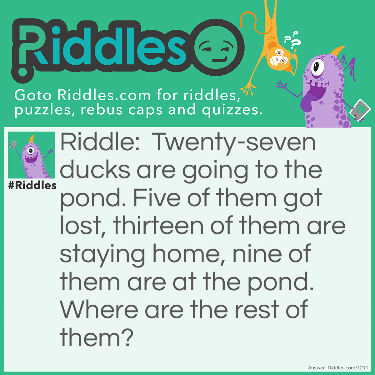 Riddle: Twenty-seven ducks are going to the pond. Five of them got lost, thirteen of them are staying home, nine of them are at the pond. 
Where are the rest of them? Answer: There aren't any anywhere else.