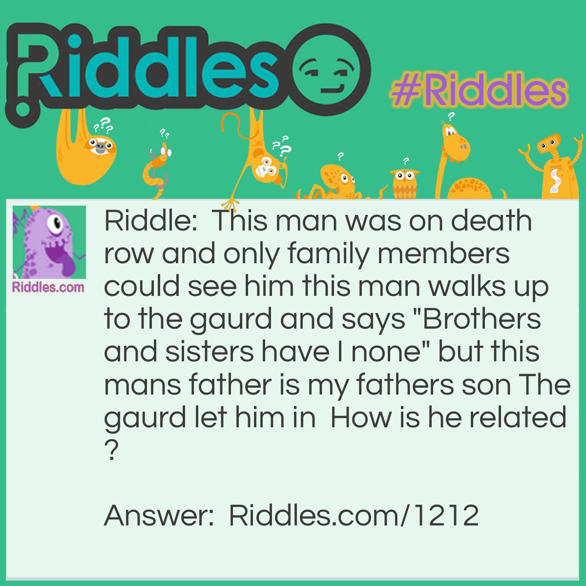 Riddle: This man was on death row and only family members could see him this man walks up to the gaurd and says "Brothers and sisters have I none" but this mans father is my fathers son The gaurd let him in  How is he related? Answer: The father going to see his son on death row