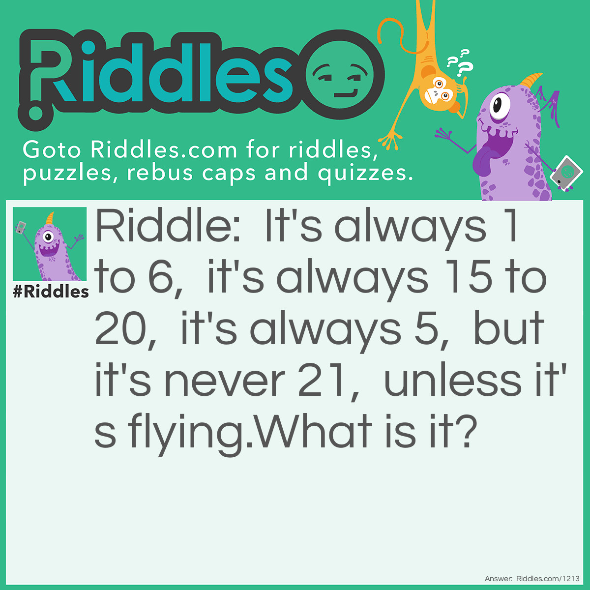 Riddle: It's always 1 to 6,  it's always 15 to 20,  it's always 5,  but it's never 21,  unless it's flying.
What is it? Answer: The answer is: a dice. An explanation: "It's always 1 to 6": the numbers on the faces of the dice, "it's always 15 to 20": the sum of the exposed faces when the dice comes to rest after being thrown, "it's always 5": the number of exposed faces when the dice is at rest, "but it's never 21": the sum of the exposed faces is never 21 when the dice is at rest, "unless it's flying": the sum of all exposed faces when the dice is flying is 21 (1 + 2 + 3 + 4 + 5 + 6).