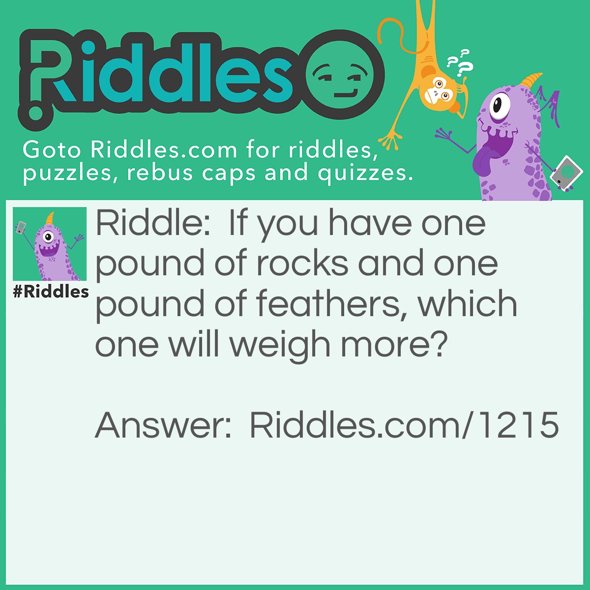 Riddle: If you have one pound of rocks and one pound of feathers, which one will weigh more? Answer: They both weigh a pound.