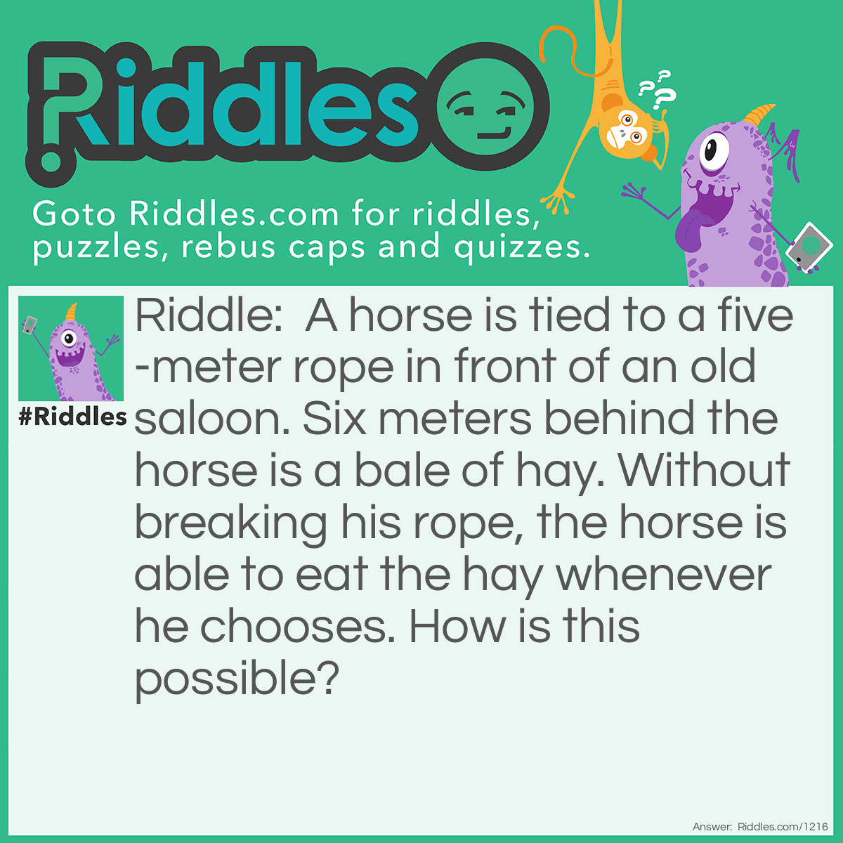 Riddle: A horse is tied to a five-meter rope in front of an old saloon. Six meters behind the horse is a bale of hay. Without breaking his rope, the horse is able to eat the hay whenever he chooses.
How is this possible? Answer: The rope is not tied to anything else.