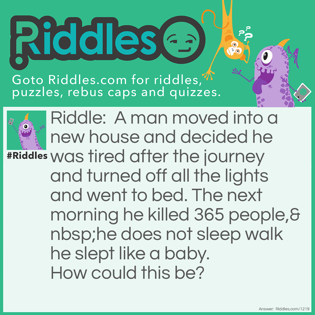 Riddle: A man moved into a new house and decided he was tired after the journey and turned off all the lights and went to bed. The next morning he killed 365 people, he does not sleep walk he slept like a baby.  How could this be? Answer: He lived in a light house.