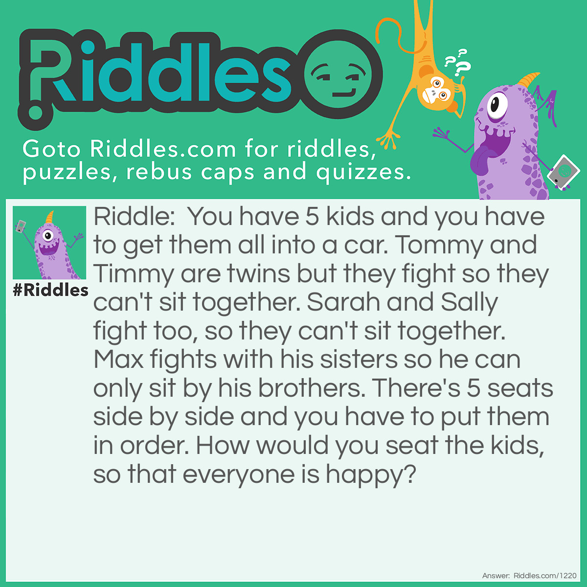 Riddle: You have <a title="Riddles For Kids" href="https://www.riddles.com/riddles-for-kids">5 kids</a> and you have to get them all into a car. Tommy and Timmy are twins but they fight so they can't sit together. Sarah and Sally fight too, so they can't sit together. Max fights with his sisters so he can only sit by his brothers. There are 5 seats side by side and you have to put them in order. How would you seat the kids, so that everyone is happy? Answer: Sarah, Tommy, Max, Timmy, and then Sally.