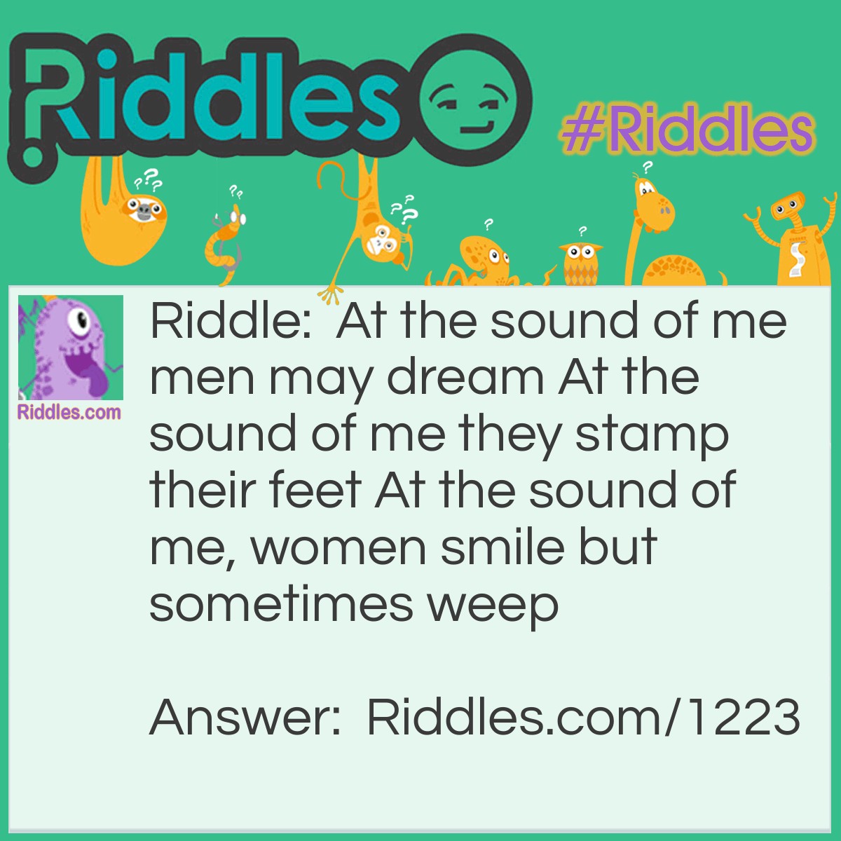Riddle: At the sound of me, men may dream. At the sound of me, they stamp their feet. At the sound of me, women smile but sometimes weep. What am I? Answer: Music.