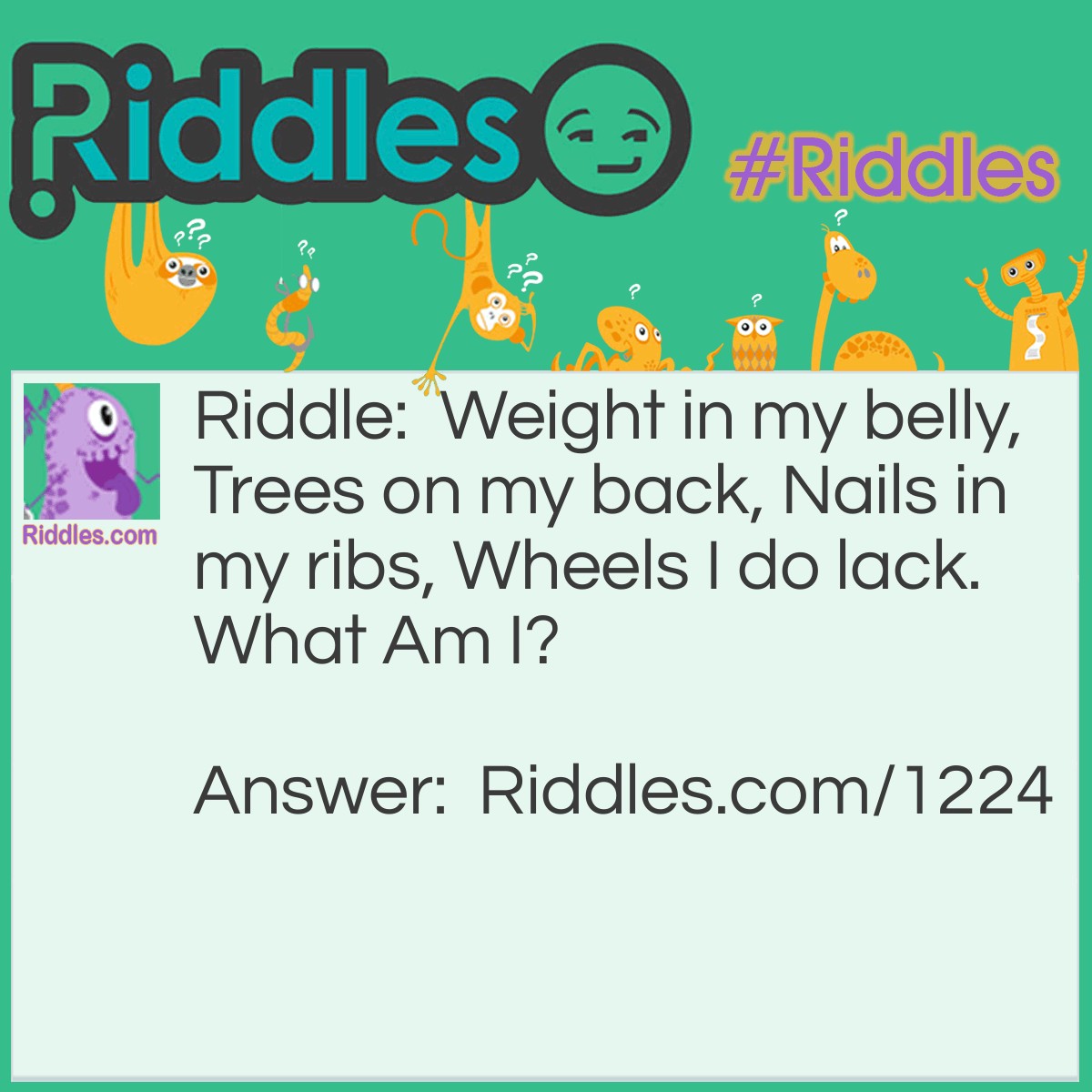 Riddle: Weight in my belly, Trees on my back, Nails in my ribs, Wheels I do lack.
What Am I? Answer: a ship