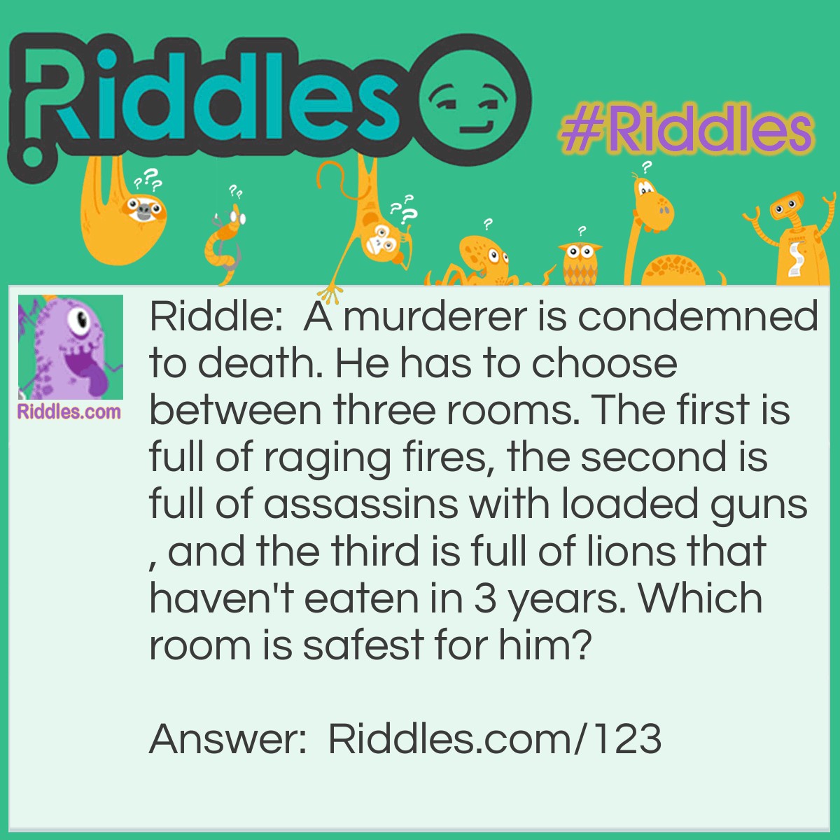 Riddle: A murderer is condemned to death. He has to choose between three rooms. The first is full of raging fires, the second is full of assassins with loaded guns, and the third is full of lions that haven't eaten in 3 years. Which room is safest for him? Answer: The third. Lions that haven't eaten in three years are dead.