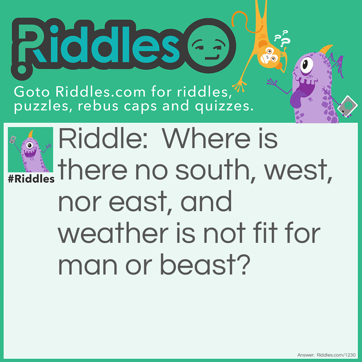 Riddle: Where is there no south, west, nor east, and weather is not fit for man or beast? Answer: The South Pole.