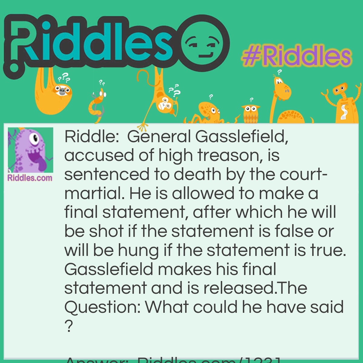 Riddle: General Gasslefield, accused of high treason, is sentenced to death by court-martial. He is allowed to make a final statement, after which he will be shot if the statement is false or will be hung if the statement is true. Gasslefield makes his final statement and is released.
The Question: What could he have said? Answer: General Gasslefield said: "I will be shot." If this statement was true, he would have been hung and thus not be shot. But then his statement would be false, which implies that he should be shot, making the statement true again, etc... In other words: the verdict of the court-martial could not be executed and the general was released.