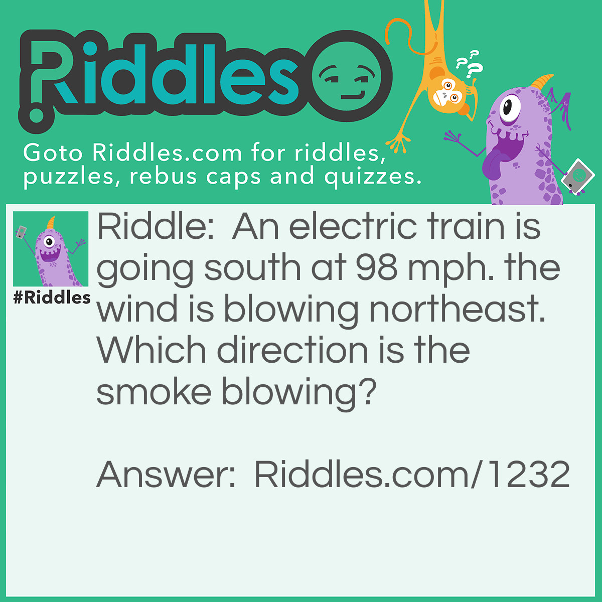 Riddle: An electric train is going south at 98 mph. The wind is blowing northeast. Which direction is the smoke blowing? Answer: There is no smoke. it's an electric train!