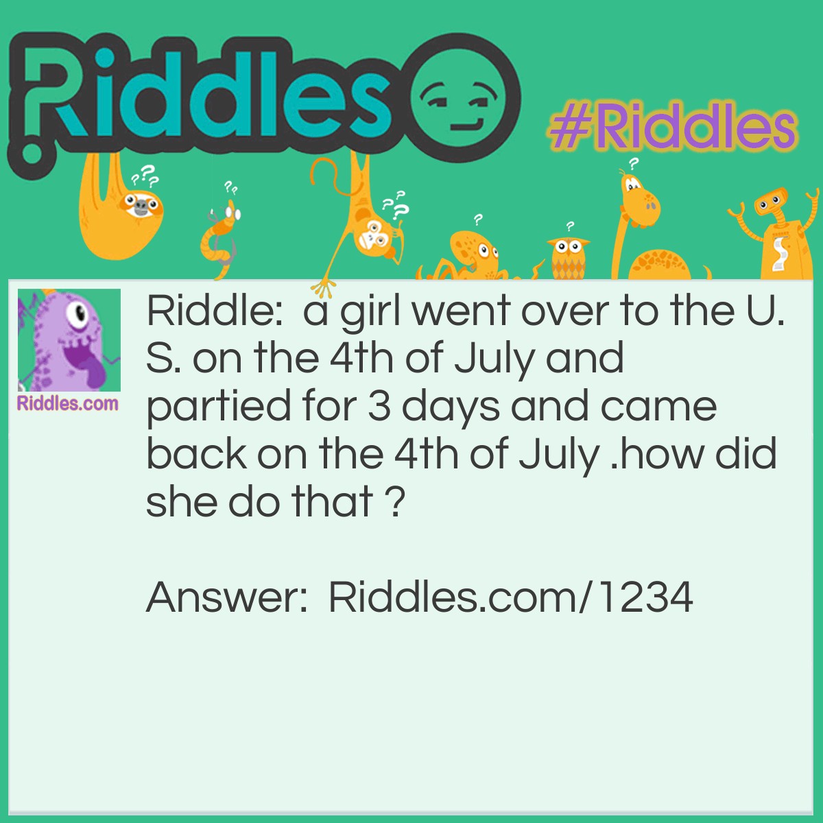 Riddle: A girl went over to the U.S. on the 4th of July and partied for 3 days and came back on the 4th of July. How did she do that? Answer: She went over on the date of the 4th of july and came home on the boat called the 4th of July.