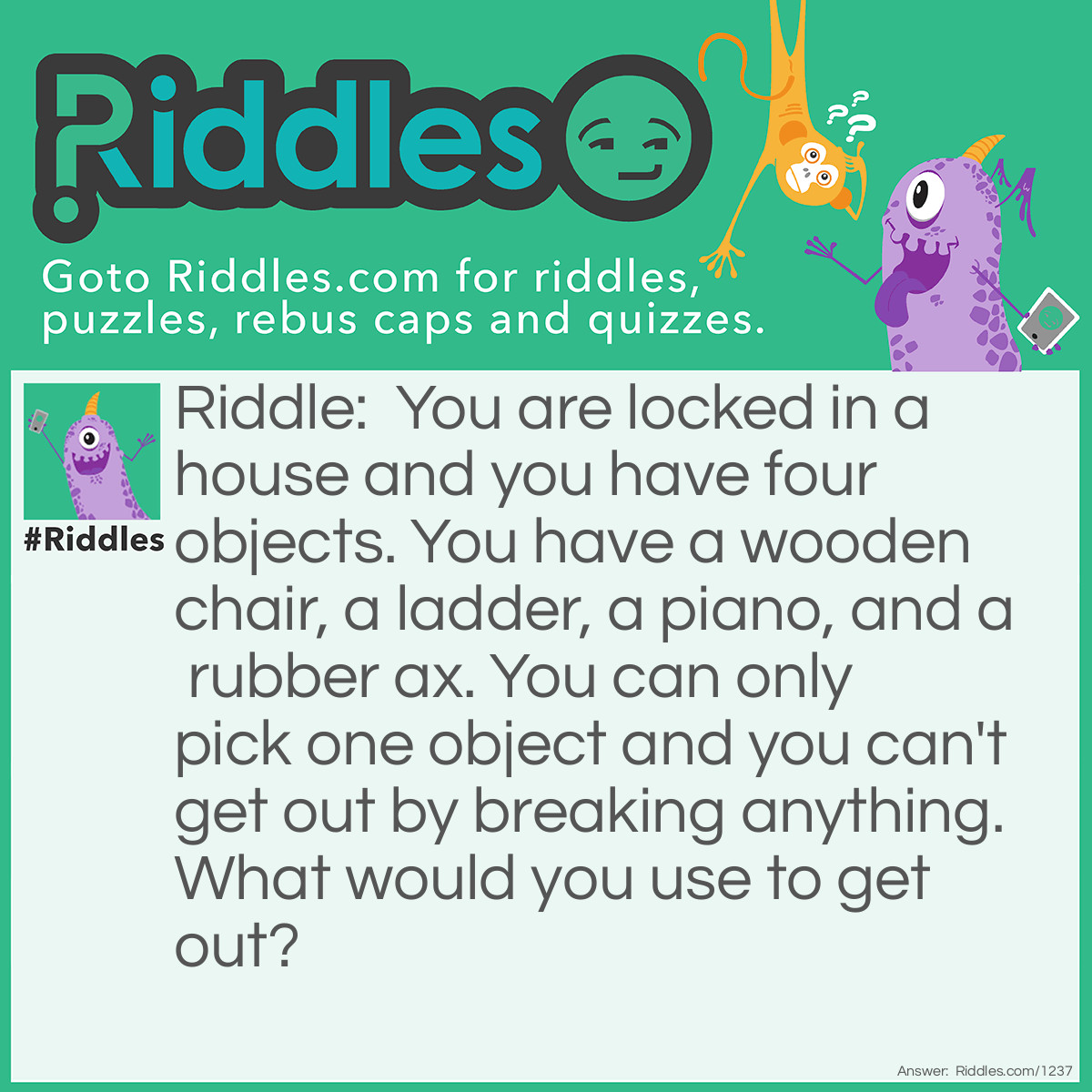 Riddle: You are locked in a house and you have four objects. You have a wooden chair, a ladder, a piano, and a rubber ax. You can only pick one object and you can't get out by breaking anything. What would you use to get out? Answer: You use the piano KEYS to ulock the door!