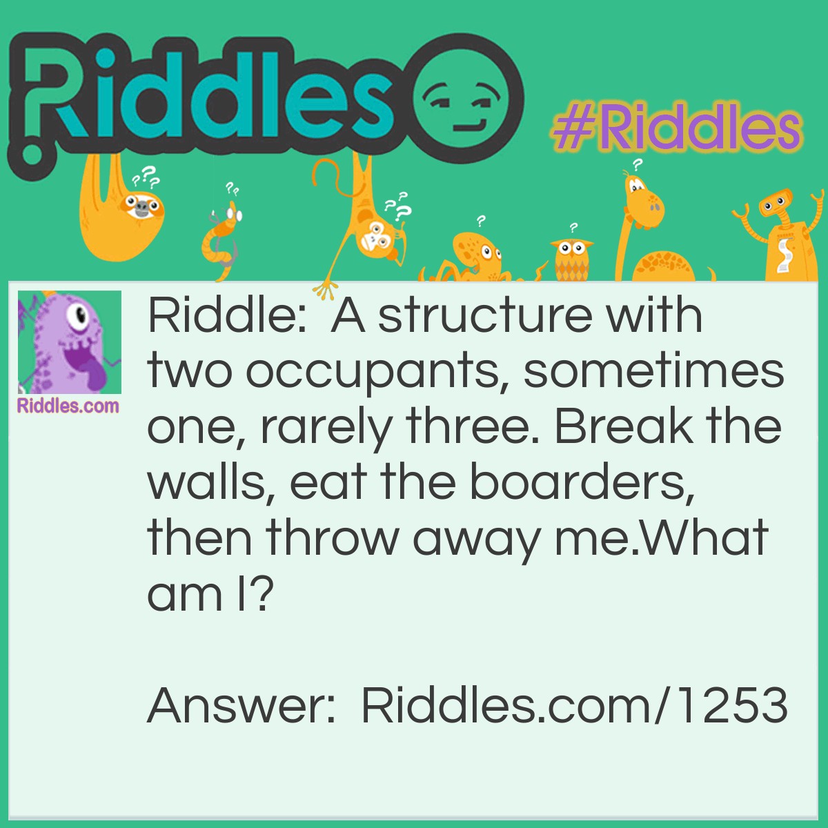 Riddle: A structure with two occupants, sometimes one, rarely three. Break the walls, eat the borders, then throw away me.
What am I? Answer: A peanut.