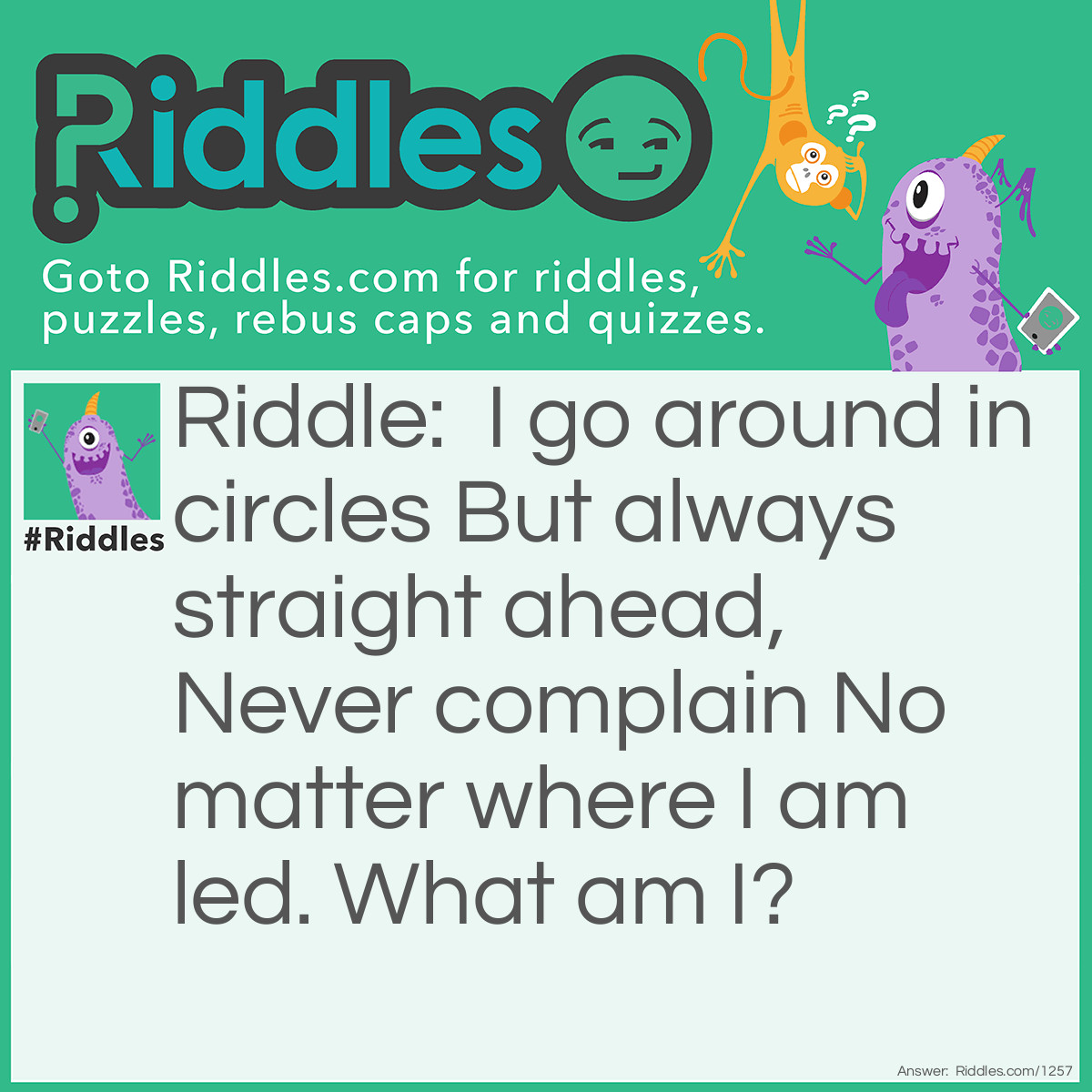 Riddle: I go around in circles But always straight ahead, Never complain No matter where I am led. What am I? Answer: A wagon wheel.