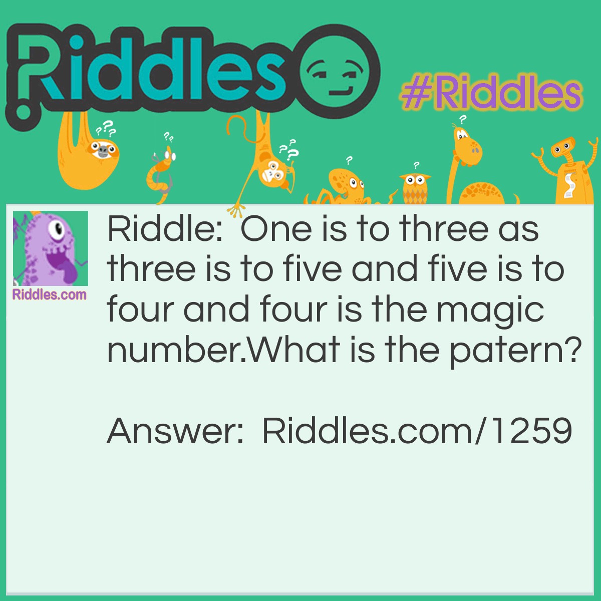 Riddle: One is to three as three is to five and five is to four and four is the magic number.
What is the pattern? Answer: One has three letters in the word three has five letters in it five has four letters and four has four letters in it (if you try more numbers they will always come back to the number four: so four is the magic number)