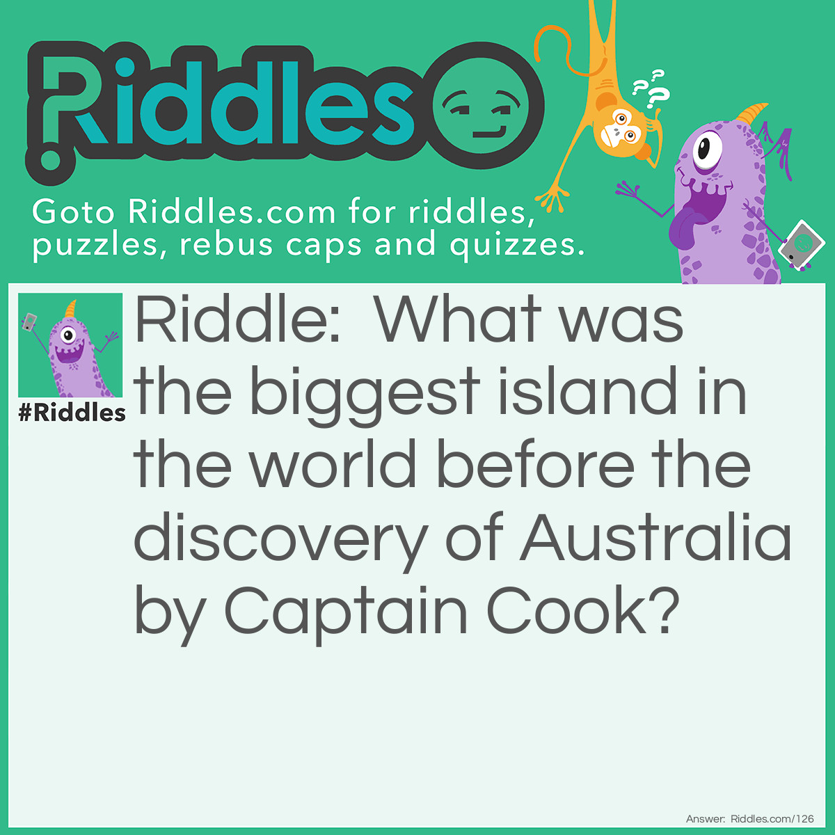 Riddle: What was the biggest island in the world before the discovery of Australia by Captain Cook? Answer: Australia was always the biggest island in the world, even before it was discovered.