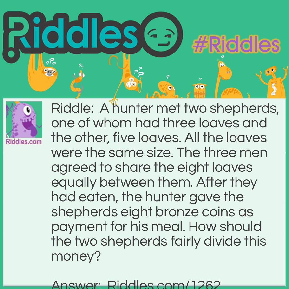 Riddle: A hunter met two shepherds, one of whom had three loaves and the other, five loaves. All the loaves were the same size. The three men agreed to share the eight loaves equally between them. After they had eaten, the hunter gave the shepherds eight bronze coins as payment for his meal. How should the two shepherds fairly divide this money? Answer: The shepherd who had three loaves should get one coin and the shepherd who had five loaves should get seven coins. If there were eight loaves and three men, each man ate two and two-thirds loaves. So the first shepherd gave the hunter one-third of a loaf and the second shepherd gave the hunter two and one-third loaves. The shepherd who gave one-third of a loaf should get one coin and the one who gave seven-thirds of a loaf should get seven coins.