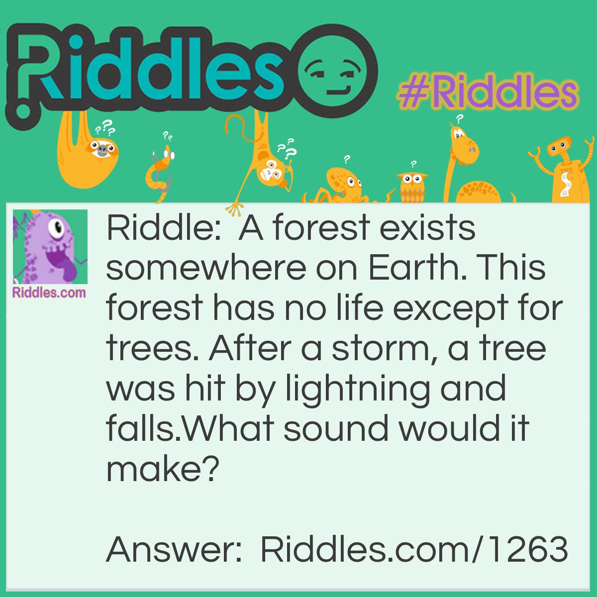 Riddle: A forest exists somewhere on Earth. This forest has no life except for trees. After a storm, a tree was hit by lightning and falls.
What sound would it make? Answer: None. Sound does not exist if it is unheard.