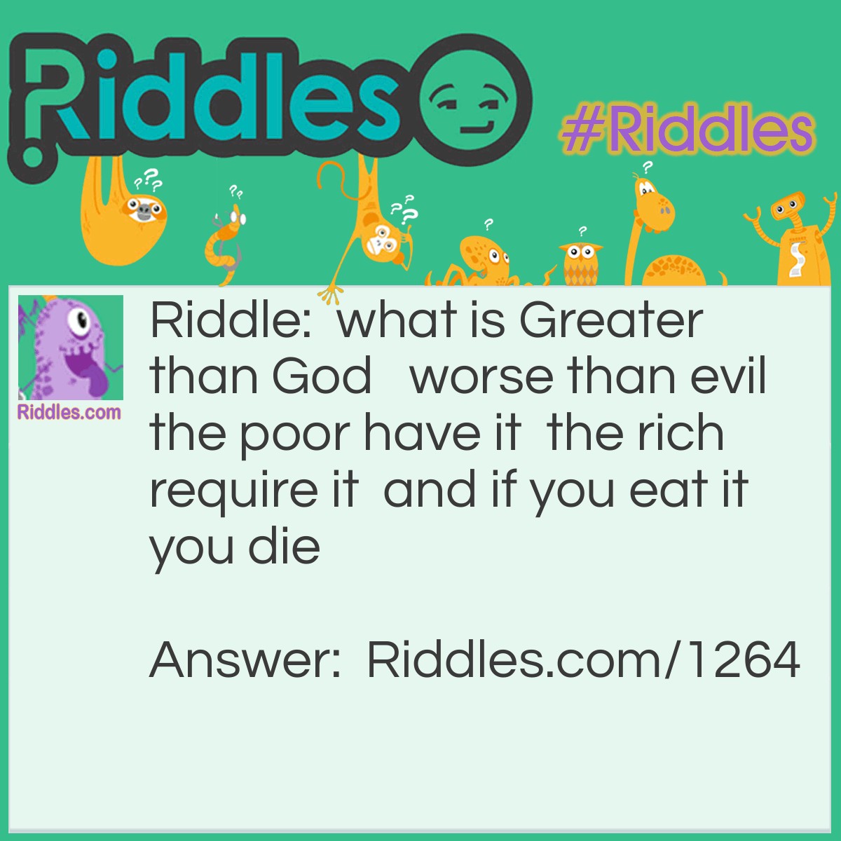 Riddle: What is Greater than God, worse than evil, the poor have it, the rich require it and if you eat it you die? Answer: Nothing. Nothing is better than God. Nothing is worse than evil. The poor have nothing. The rich don't have anything they have everything. If you eat nothing you die.