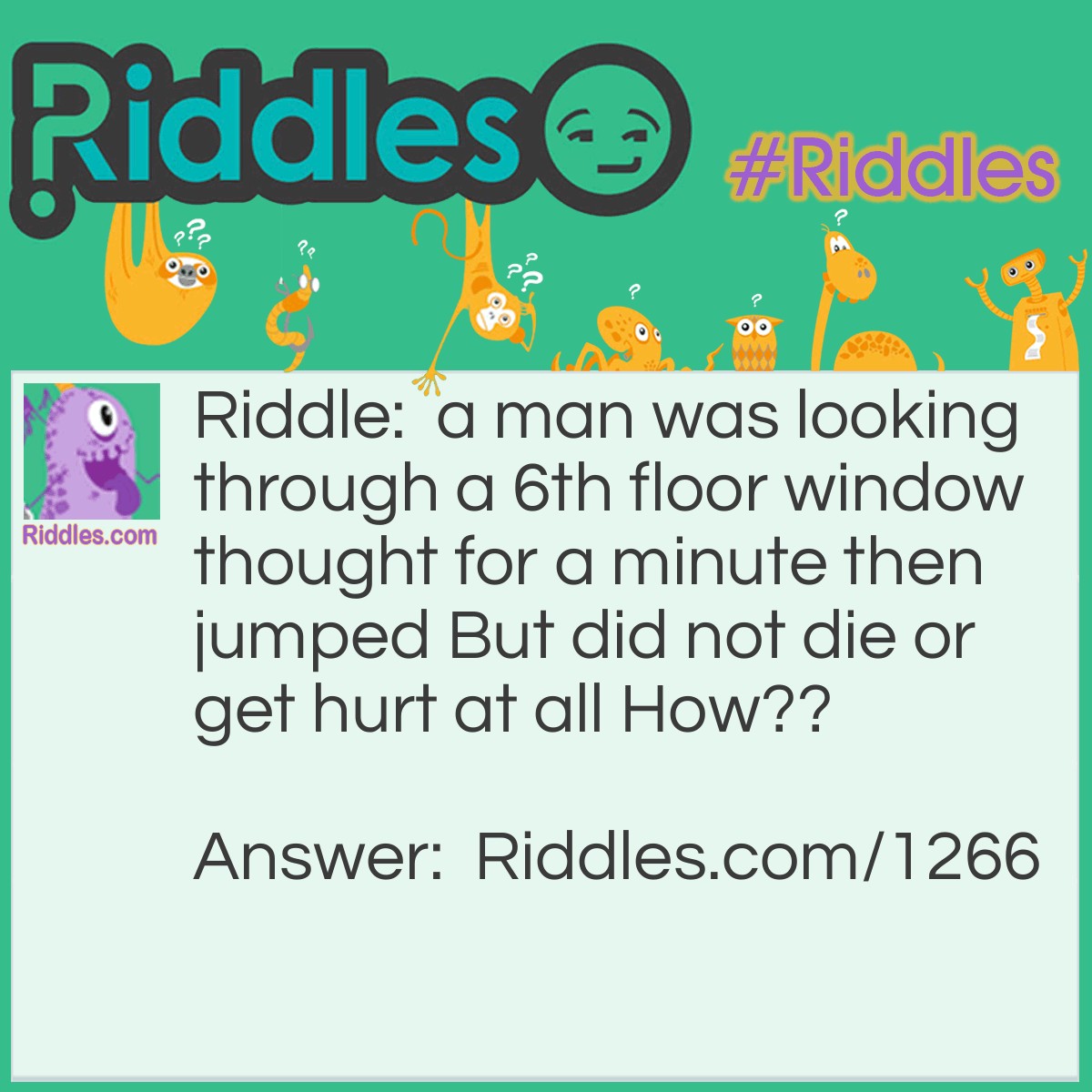 Riddle: A man was looking through a 6th floor window,  thought for a minute then jumped,  but did not die or get hurt at all.  How? Answer: He jumped in the window. He was outside the window  He was a window washer!!!