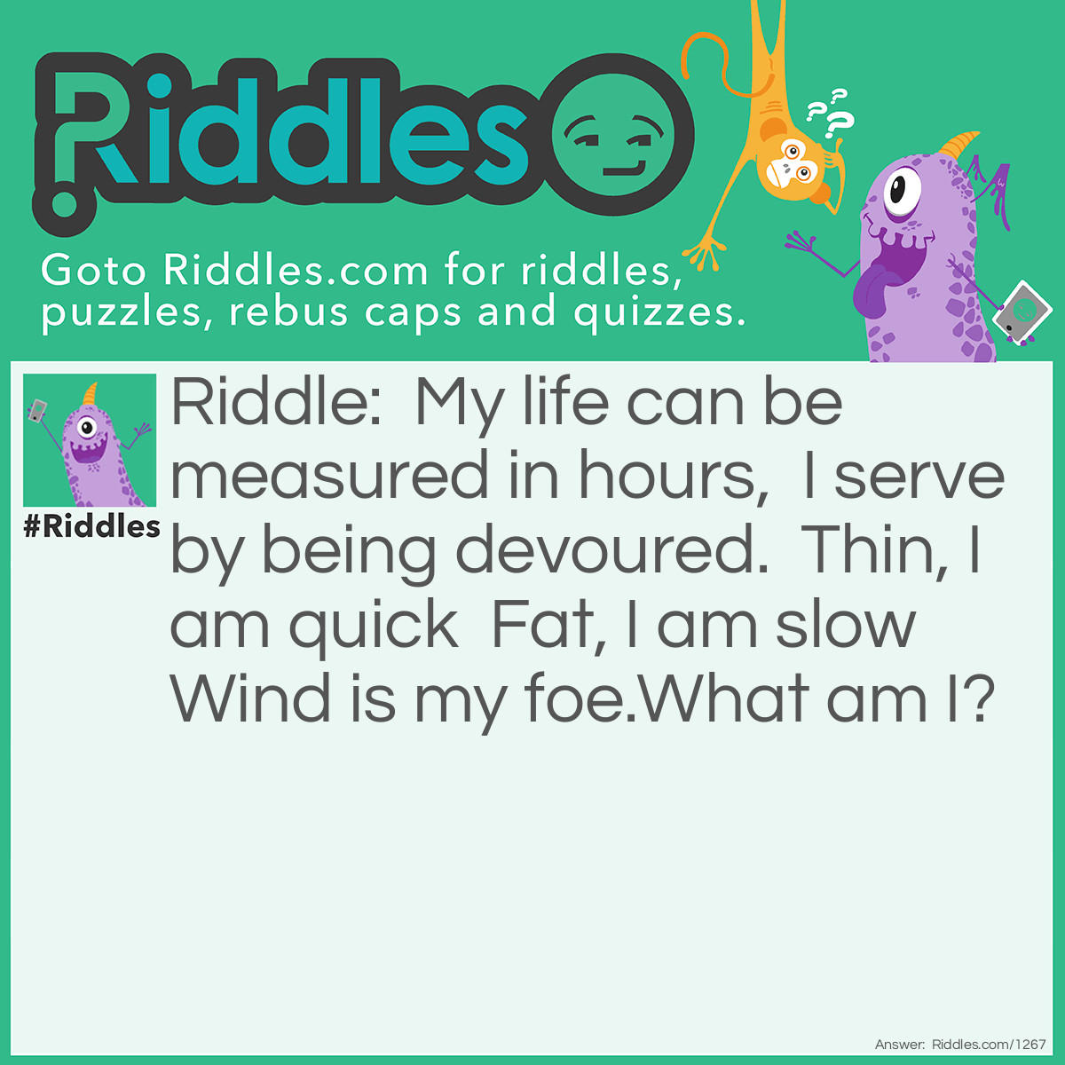 Riddle: My life can be measured in hours,  I serve by being devoured.  Thin, I am quick  Fat, I am slow  Wind is my foe.What am I? Answer: A candle.