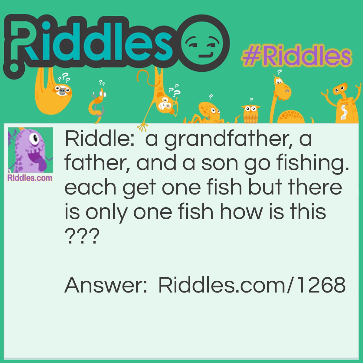 Riddle: A grandfather, a father, and a son go fishing. Each gets one fish but there is only one fish how is this? Answer: it is only one person. he is a son to his father. he is a father to his son. he is a grandfather to his grandchild.