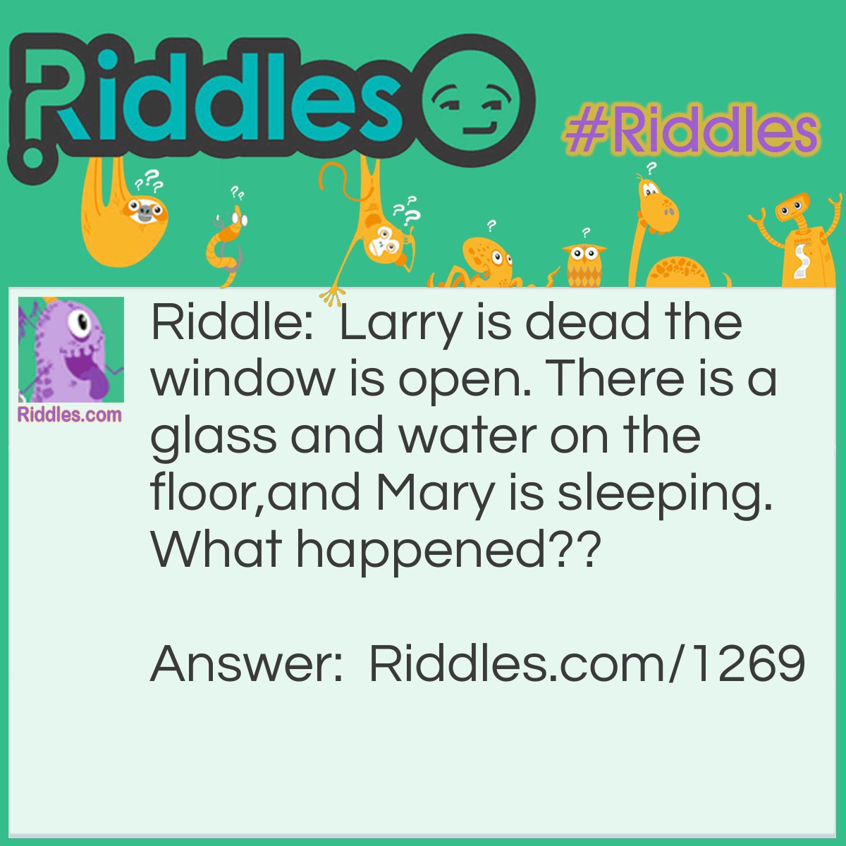 Riddle: Larry is dead the window is open. There is a glass and water on the floor, and Mary is sleeping.
What happened? Answer: Larry is a fish. the breeze from the window knocked over his fishbowl it broke and he died from no water.