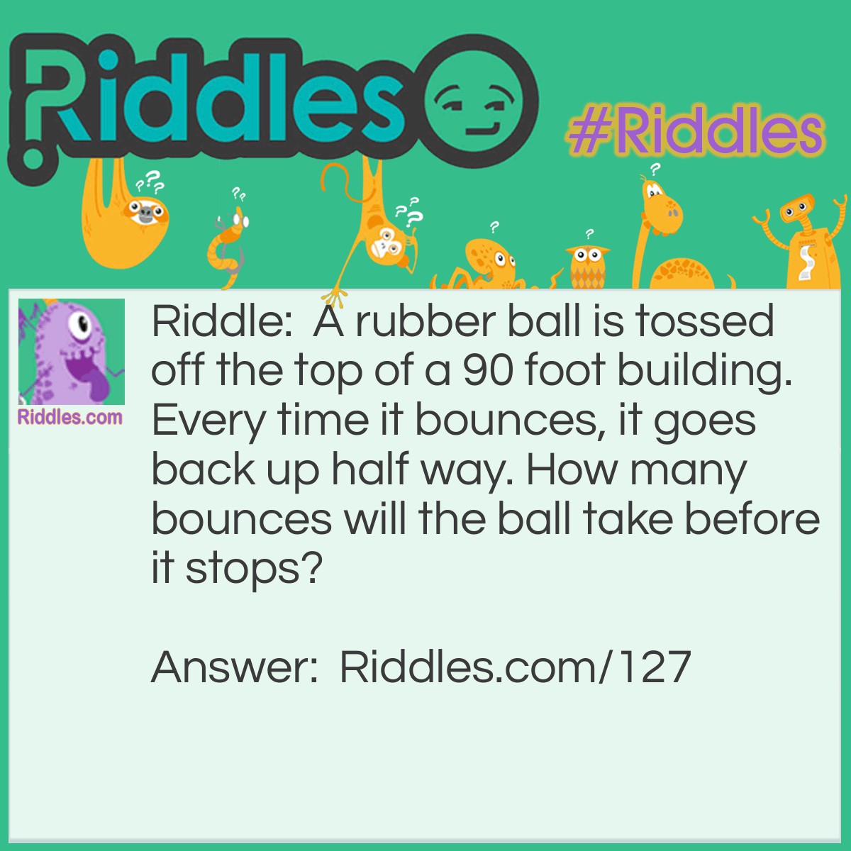 Riddle: A rubber ball is tossed off the top of a 90 foot building. Every time it bounces, it goes back up half way. How many bounces will the ball take before it stops? Answer: The answer is infinite, in a gravity free world. But of course gravity will eventually stop it.