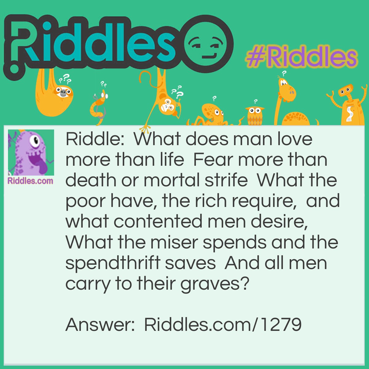Riddle: What does man love more than life  Fear more than death or mortal strife  What the poor have, the rich require,  and what contented men desire,  What the miser spends and the spendthrift saves  And all men carry to their graves? Answer: Nothing.
