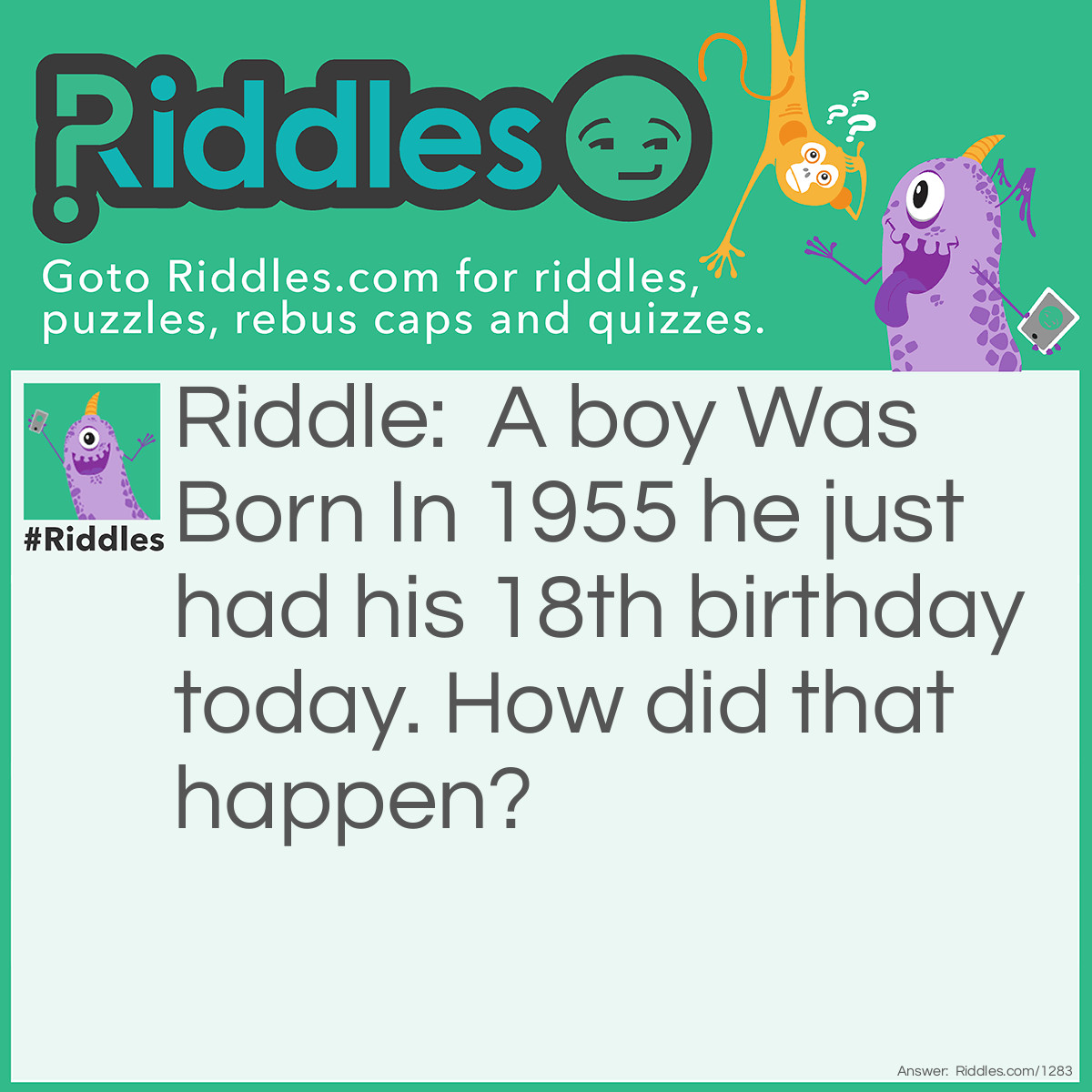 Riddle: A boy Was Born In 1955 he just had his 18th birthday today. How did that happen? Answer: 1955 is not the year he was born it was the hospital room he was born in.