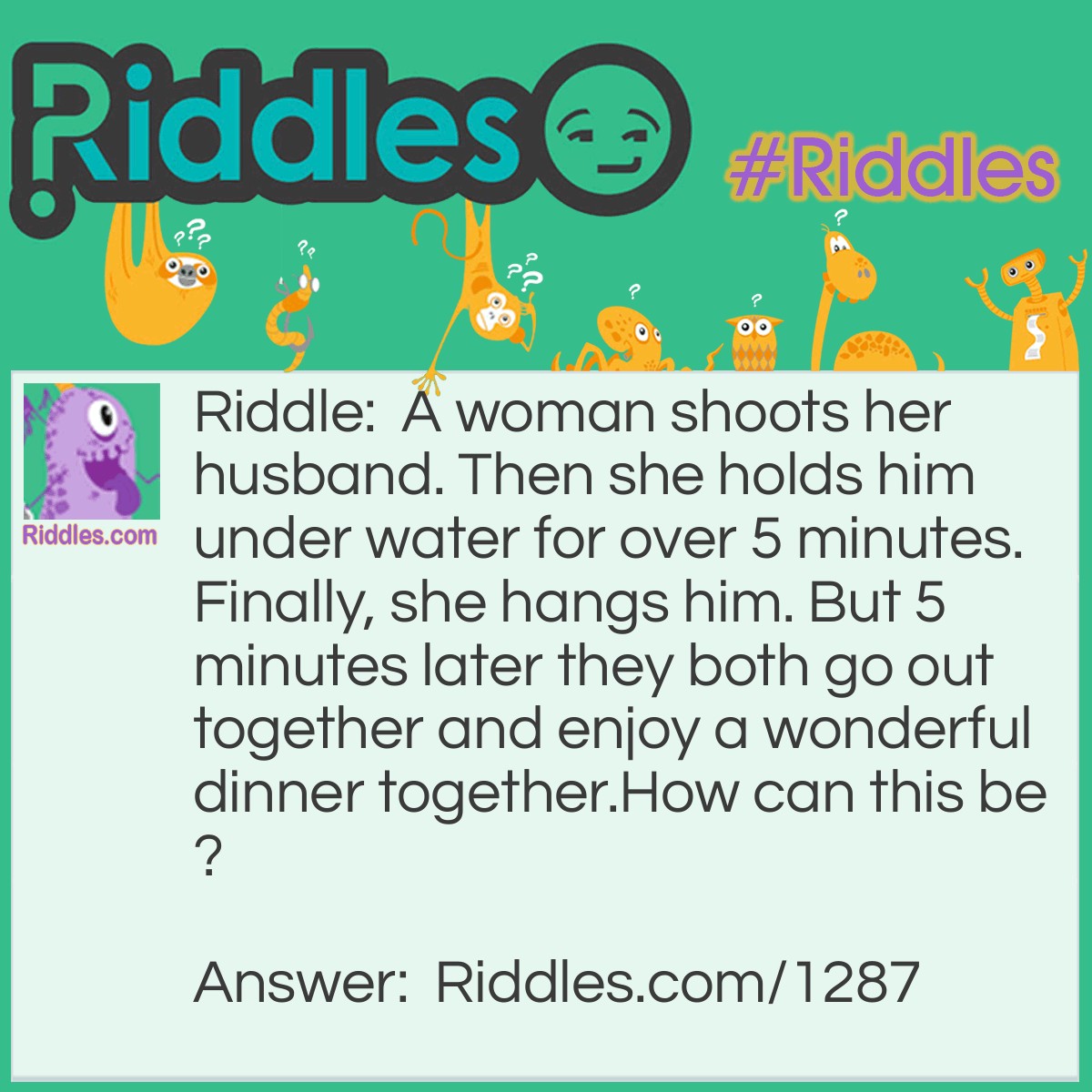 Riddle: A woman shoots her husband. Then she holds him under water for over 5 minutes. Finally, she hangs him. But 5 minutes later they both go out together and enjoy a wonderful dinner together.
How can this be? Answer: The woman was a photographer. She shot a picture of her husband, developed it, and hung it up to dry.