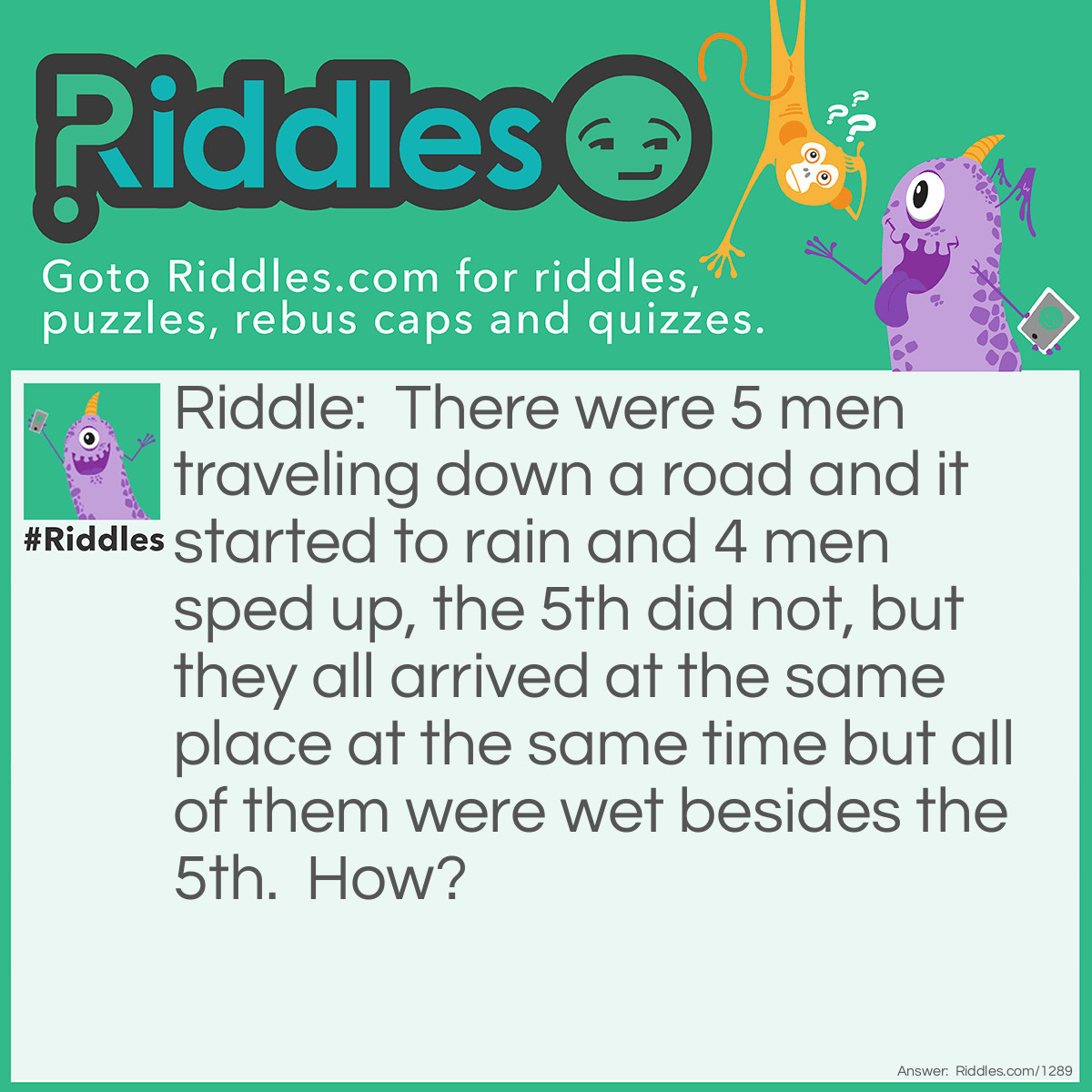 Riddle: There were 5 men traveling down a road and it started to rain and 4 men sped up, the 5th did not, but they all arrived at the same place at the same time but all of them were wet besides the 5th.  How? Answer: He was dead and in a coffin.