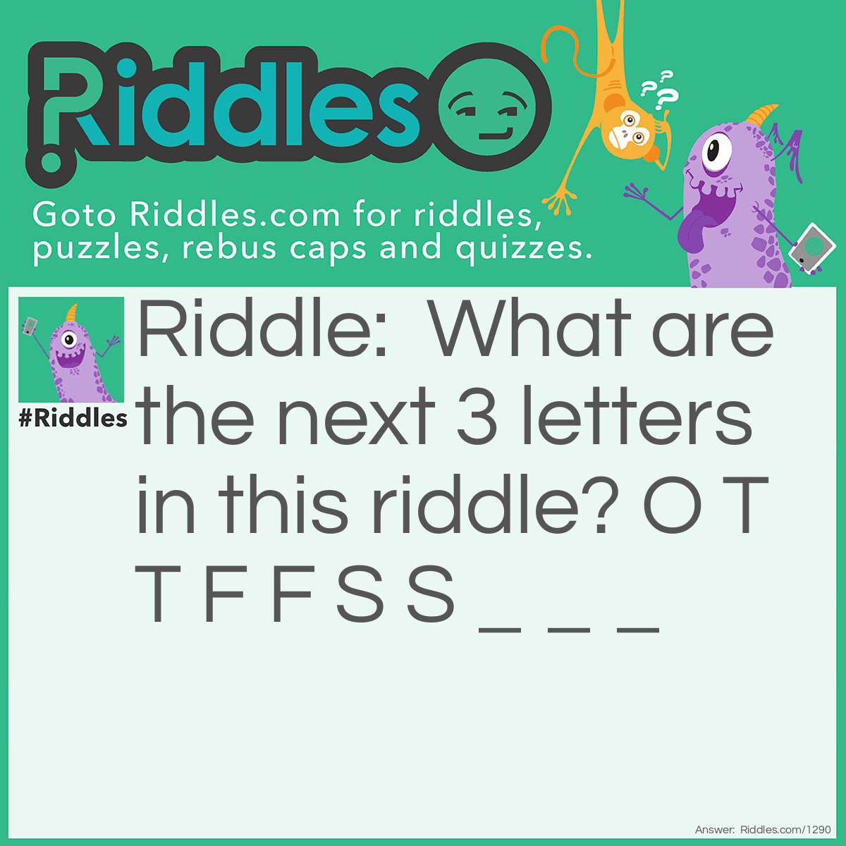 Riddle: What are the next 3 letters in this riddle? O T T F F S S _ _ _ Answer: E N T. Explanation: Each letter represents the first letter of each number one thru ten.