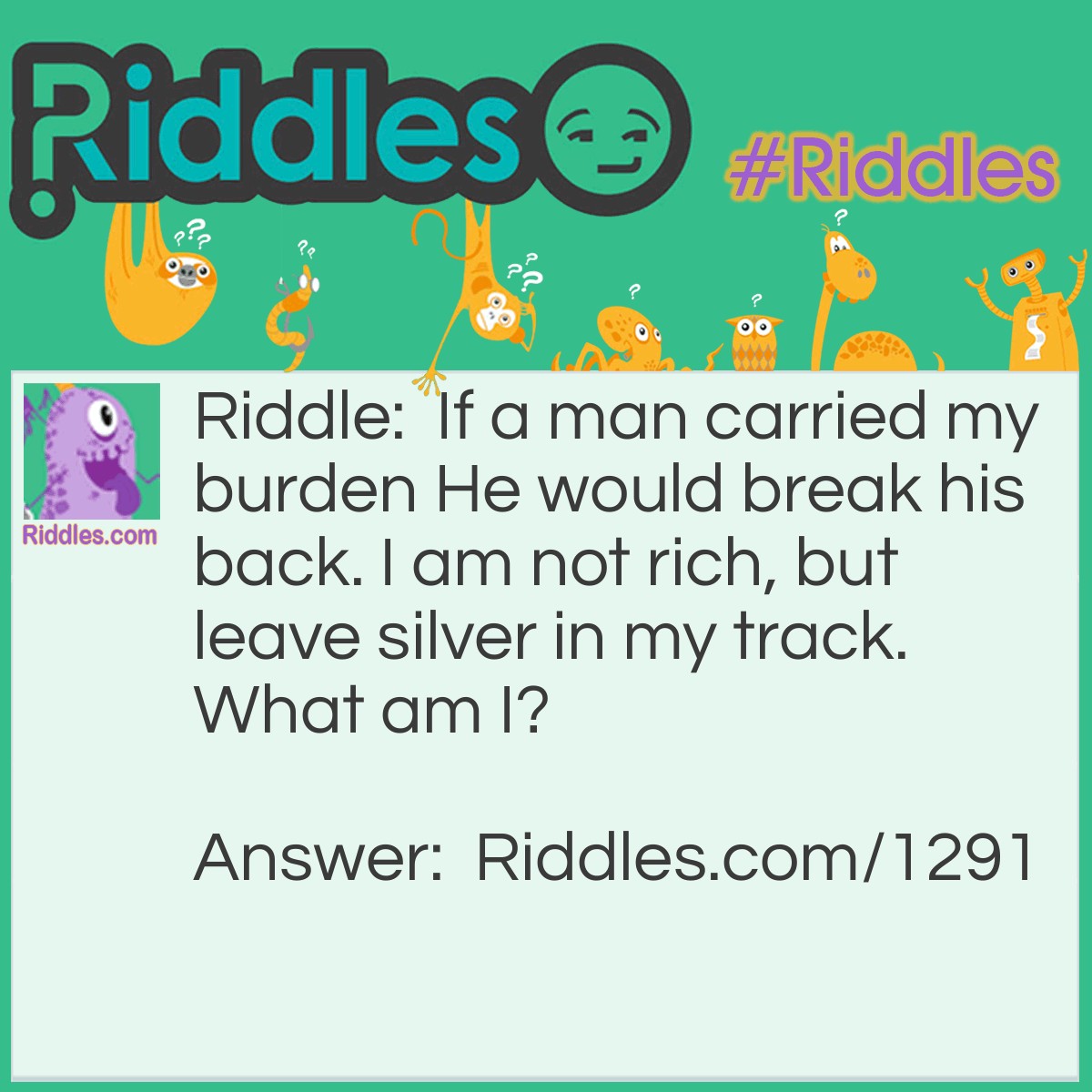 Riddle: If a man carried my burden He would break his back. I am not rich, but leave silver in my track.
What am I? Answer: A snail.