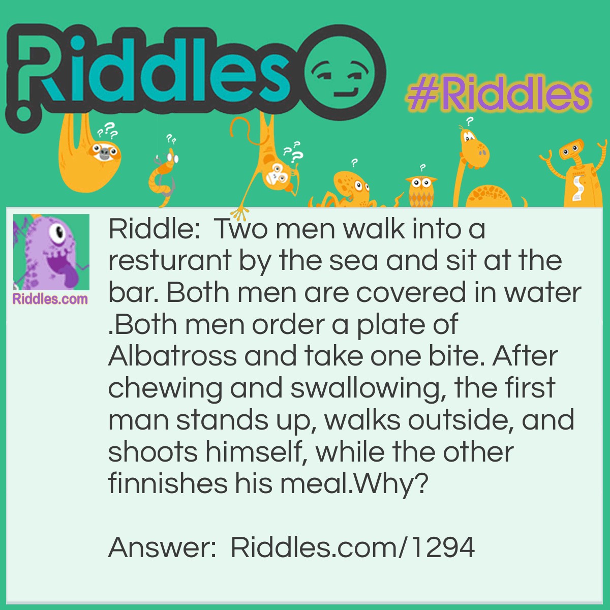 Riddle: Two men walk into a restaurant by the sea and sit at the bar. Both men are covered in water. Both men order a plate of Albatross and take one bite. After chewing and swallowing, the first man stands up, walks outside, and shoots himself, while the other finnishes his meal. Why? Answer: The two men were stranded out in the ocean with a third man when they were beginning to stave. When an albatross landed on their life boat and died they finally had food but it was not enough to feed all three of them. They drew straws and the looser was killed and eaten. They mixed up the human meat and the albatross meat so neither person would know what they were eating. After being rescued, the friends went to eat real Albatross and the man who killed himself realized that he was the one that ate his friend.