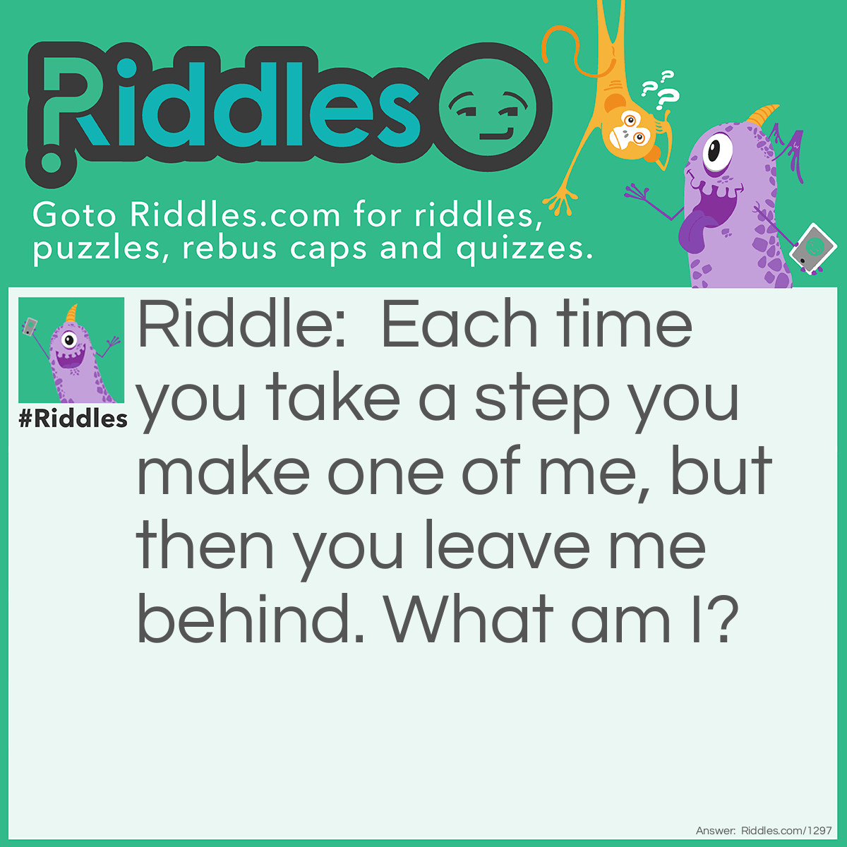 Riddle: Each time you take a step you make one of me, but then you leave me behind. What am I? Answer: A footprint.